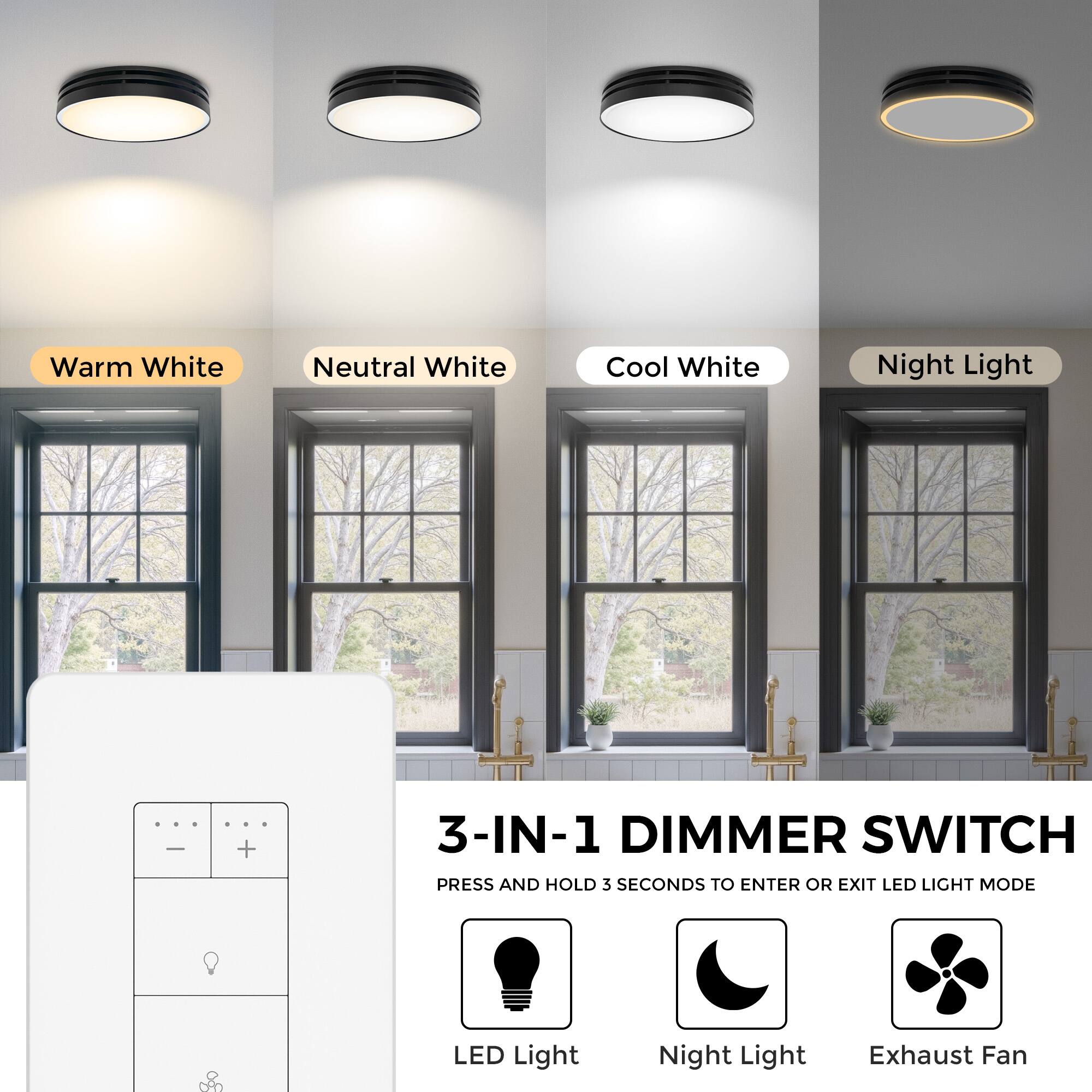 Warm White  
Neutral White  
Cool White  
Night Light  

3-IN-1 DIMMER SWITCH  
PRESS AND HOLD 3 SECONDS TO ENTER OR EXIT LED LIGHT MODE  

LED Light  
Night Light  
Exhaust Fan