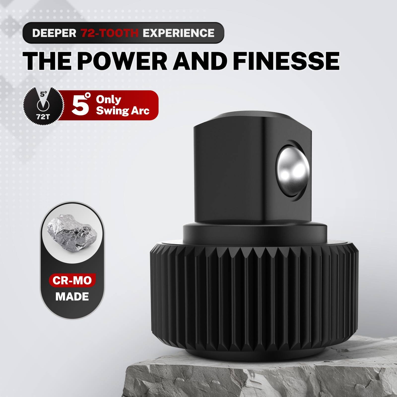 DEEPER 72-TOOTH EXPERIENCE  
THE POWER AND FINESSE  

5° Only Swing Arc  

CR-MO MADE