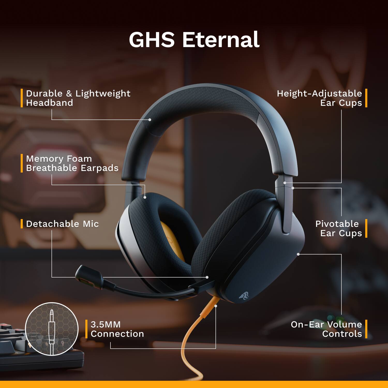 GHS Eternal  
- Durable & Lightweight Headband  
- Memory Foam Breathable Earpads  
- Detachable Mic  
- Height-Adjustable Ear Cups  
- Pivotable Ear Cups  
- 3.5MM Connection  
- On-Ear Volume Controls