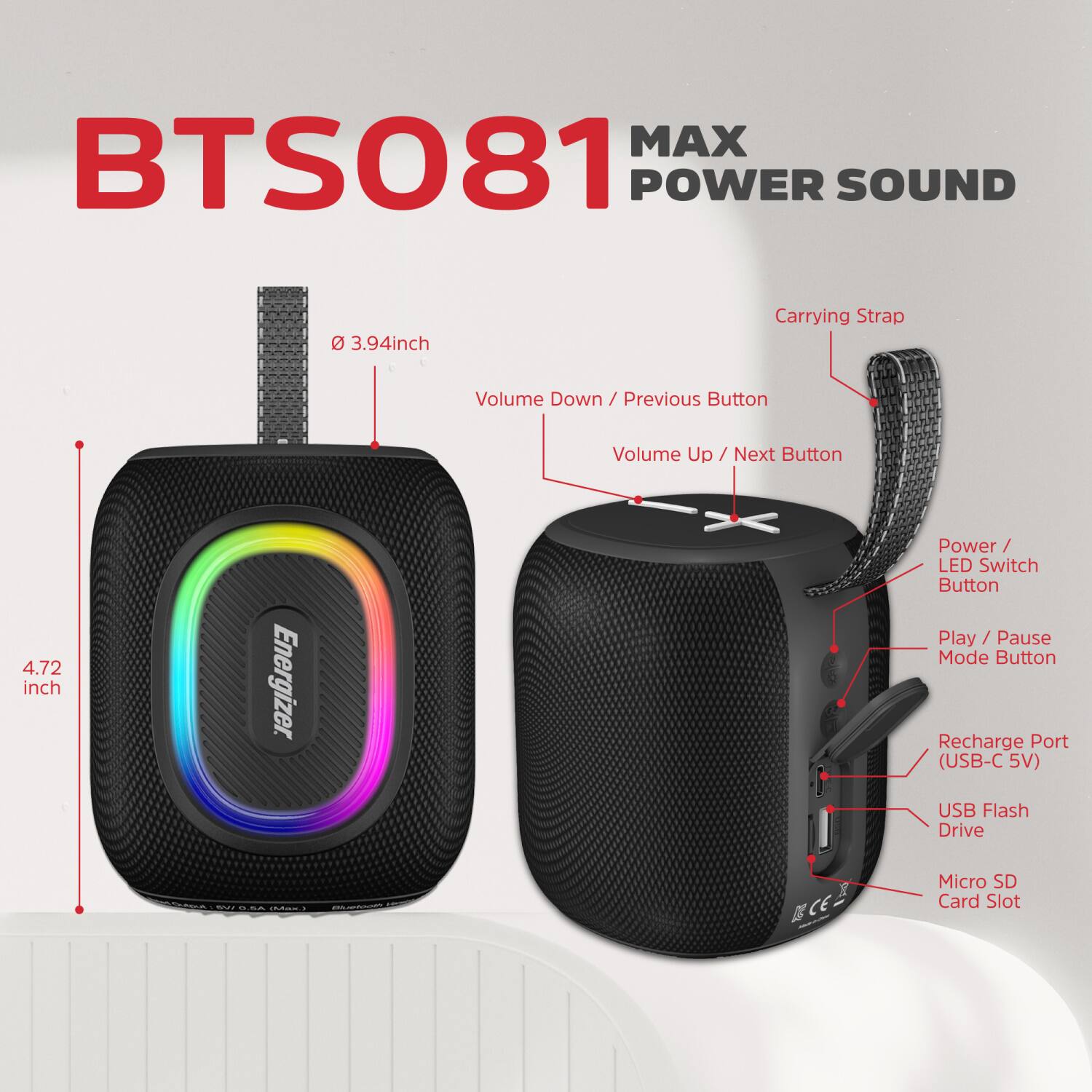 BTS081 MAX POWER SOUND

- 3.94 inch
- Carrying Strap
- Volume Down / Previous Button
- Volume Up / Next Button
- 4.72 inch
- Energizer
- Power / LED Switch Button
- Play / Pause Mode Button
- Recharge Port (USB-C 5V)
- USB Flash Drive
- Micro SD Card Slot