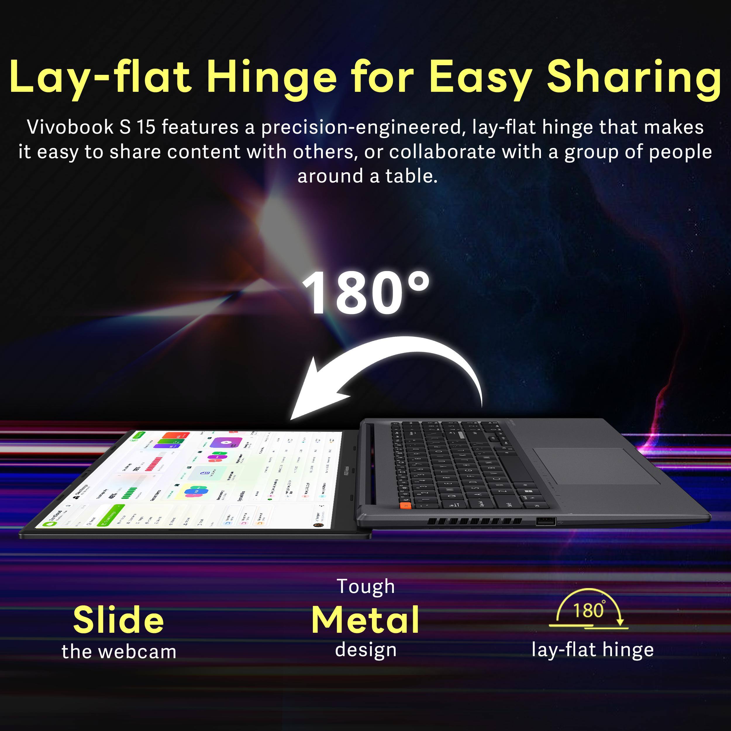 Lay-flat Hinge for Easy Sharing  
Vivobook S 15 features a precision-engineered, lay-flat hinge that makes it easy to share content with others, or collaborate with a group of people around a table.  

180°  

Tough Metal design  
Slide the webcam  
180° lay-flat hinge