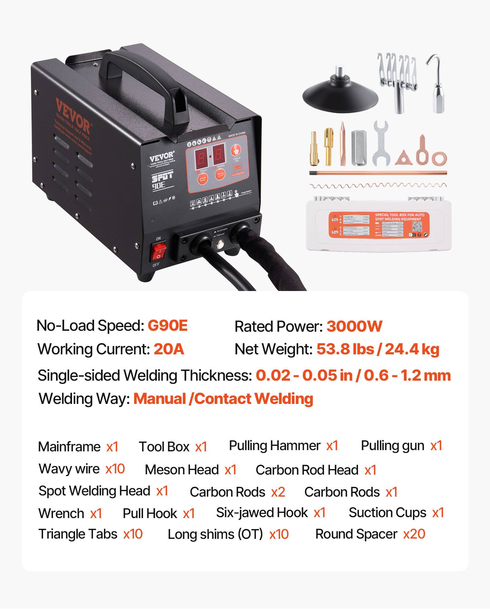 VEVOR  
JW WWW OOOOOAA VEVOR SPOT 90E  
SPECIAL TOOL BOX FOR AUTO 1900 WELDING EQUIPMENT  
ME  

No-Load Speed: G90E  
Rated Power: 3000W  
Working Current: 20A  
Net Weight: 53.8 lbs / 24.4 kg  
Single-sided Welding Thickness: 0.02 - 0.05 in / 0.6 - 1.2 mm  
Welding Way: Manual / Contact Welding  

Mainframe x1  
Tool Box x1  
Pulling Hammer x1  
Pulling gun x1  
Wavy wire x10  
Meson Head x1  
Carbon Rod Head x1  
Spot Welding Head x1  
Carbon Rods x2  
Carbon Rods x1  
Wrench x1  
Pull Hook x1  
Six-jawed Hook x1  
Suction Cups x1  
Triangle Tabs x10  
Long shims (OT) x10  
Round Spacer x20