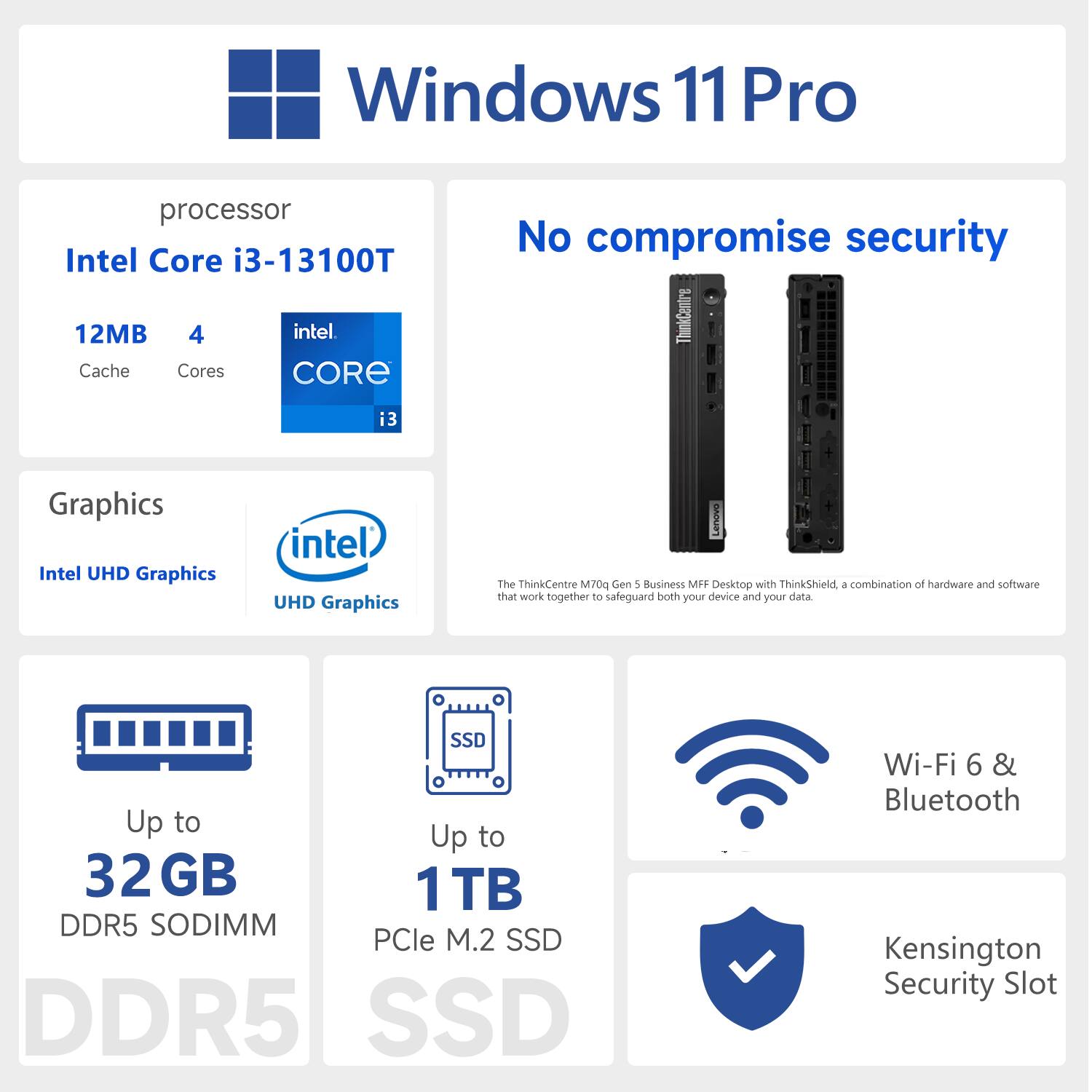 Windows 11 Pro  
Processor: Intel Core i3-13100T  
12MB Cache, 4 Cores  
Graphics: Intel UHD Graphics  
Up to 32GB DDR5 SODIMM  
Up to 1TB PCIe M.2 SSD  
Wi-Fi 6 & Bluetooth  
Kensington Security Slot  
No compromise security  
ThinkCentre M70q Gen 1 Business MFF Desktop with ThinkShield, a combination of hardware and software that work together to safeguard both your device and your data.