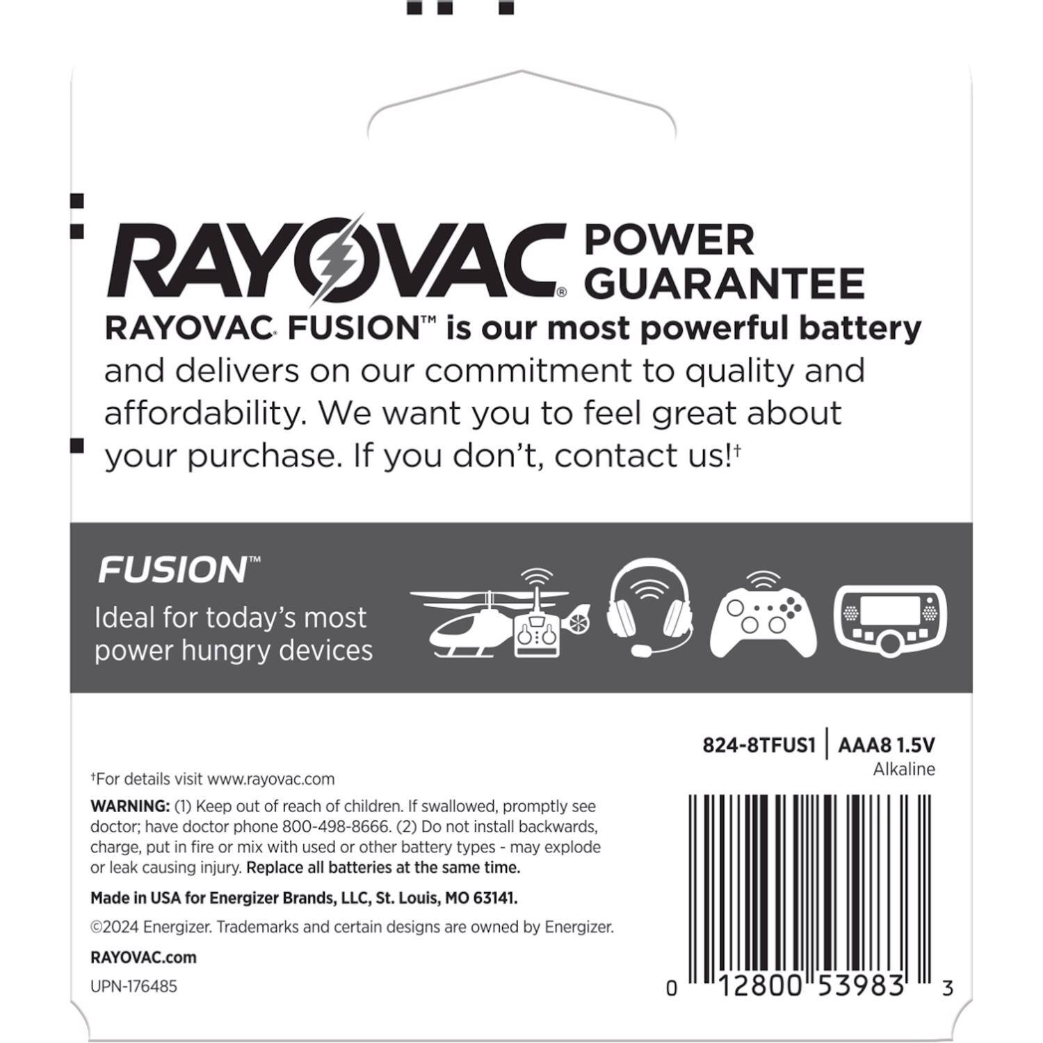 **POWER GUARANTEE**

**RAYOVAC FUSION™** is our most powerful battery and delivers on our commitment to quality and affordability. We want you to feel great about your purchase. If you don't, contact us!

**FUSION™**  
Ideal for today's most power hungry devices

*For details visit www.rayovac.com

**WARNING:**  
(1) Keep out of reach of children. If swallowed, promptly see doctor; have doctor phone 800-498-8666.  
(2) Do not install backwards, charge, put in fire or mix with used or other battery types - may explode or leak causing injury. Replace all batteries at the same time.

Made in USA for Energizer Brands, LLC, St. Louis, MO 63141.

©2024 Energizer. Trademarks and certain designs are owned by Energizer.

RAYOVAC.com

UPN-176485

0 12800 53983 3

824-8TFUS1 AAA8 1.5V Alkaline