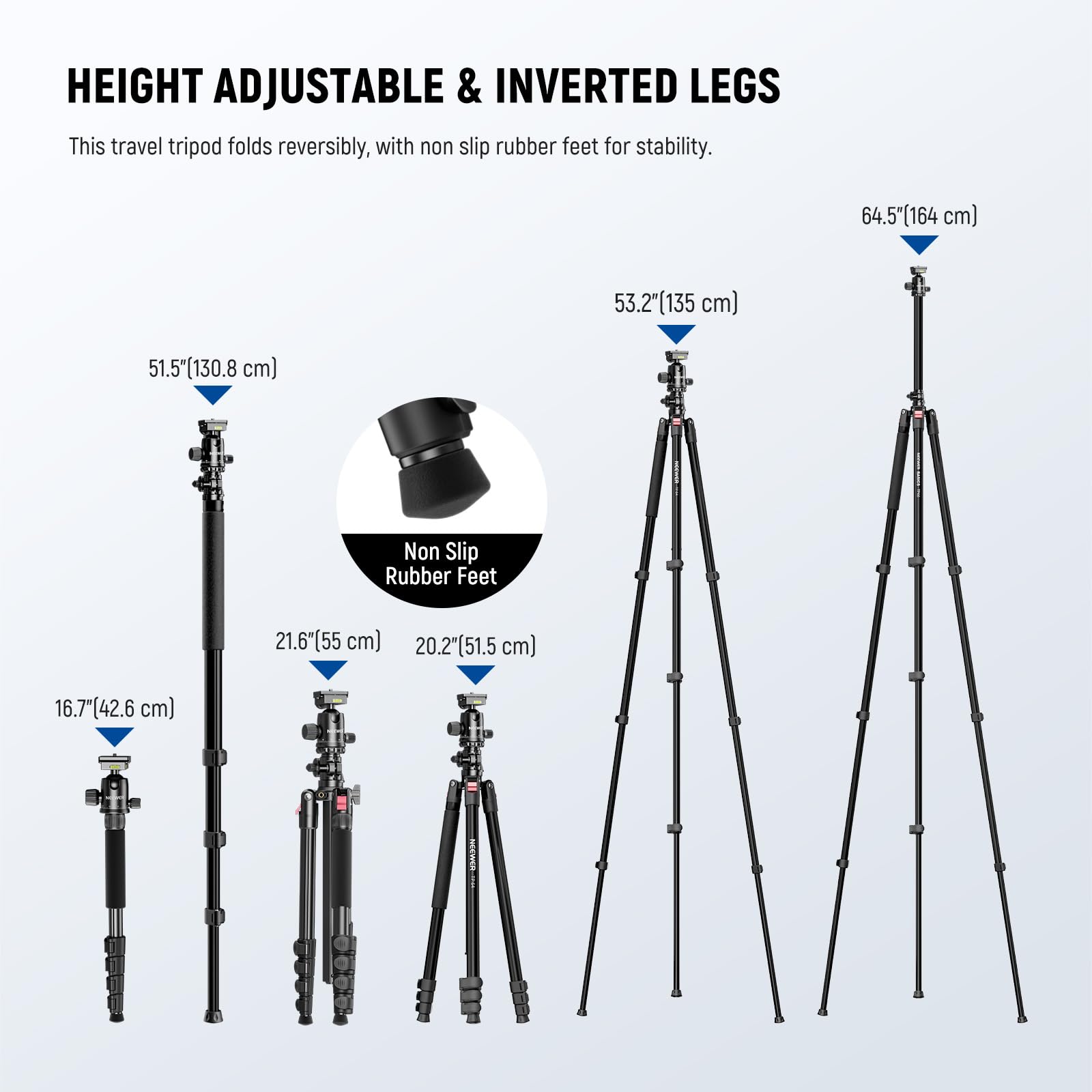 HEIGHT ADJUSTABLE & INVERTED LEGS

This travel tripod folds reversibly, with non slip rubber feet for stability.

- 64.5" (164 cm)
- 53.2" (135 cm)
- 51.5" (130.8 cm)
- 21.6" (55 cm)
- 20.2" (51.5 cm)
- 16.7" (42.6 cm)

Non Slip Rubber Feet