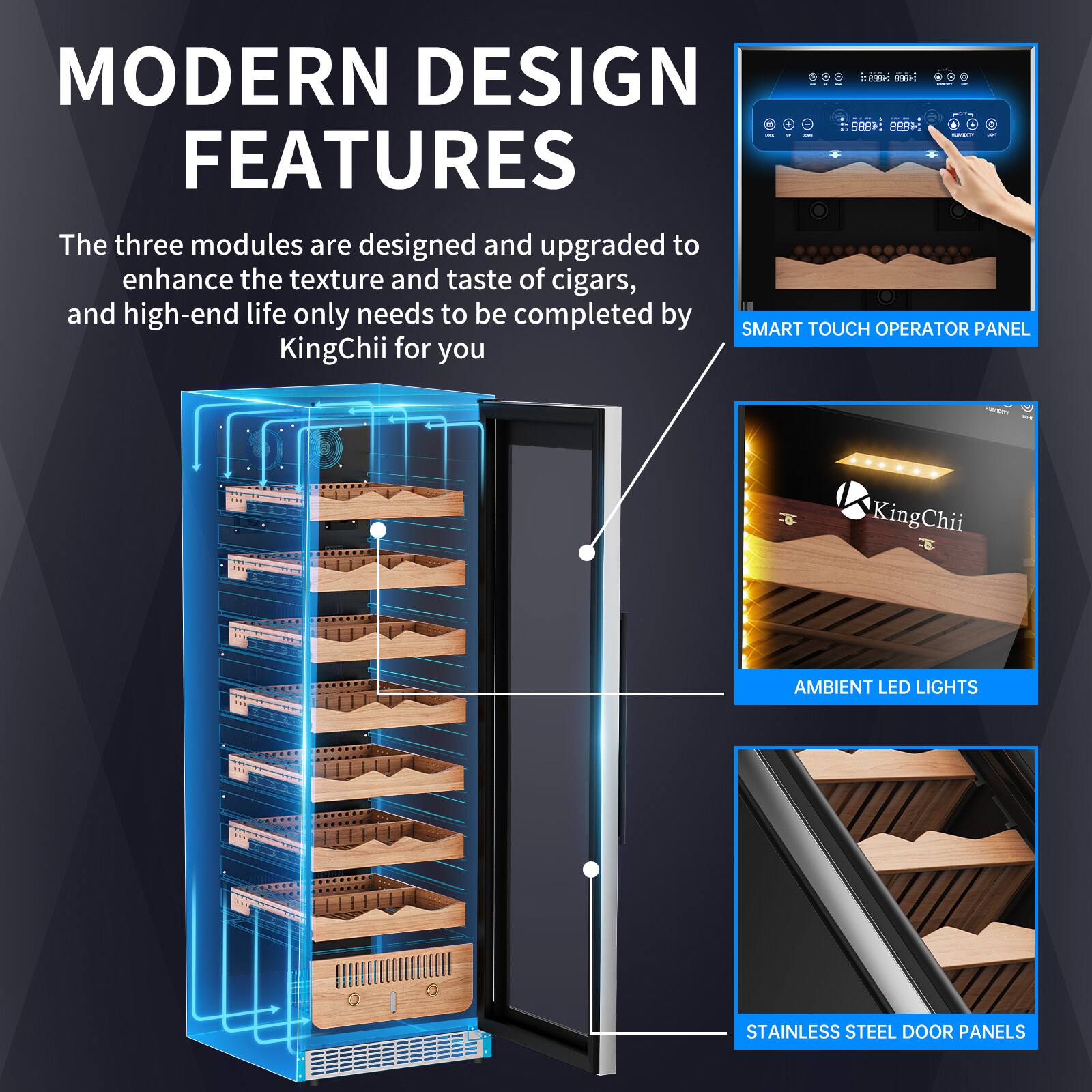 MODERN DESIGN FEATURES

The three modules are designed and upgraded to enhance the texture and taste of cigars, and high-end life only needs to be completed by SMART TOUCH OPERATOR PANEL KingChii for you

- SMART TOUCH OPERATOR PANEL
- AMBIENT LED LIGHTS
- STAINLESS STEEL DOOR PANELS