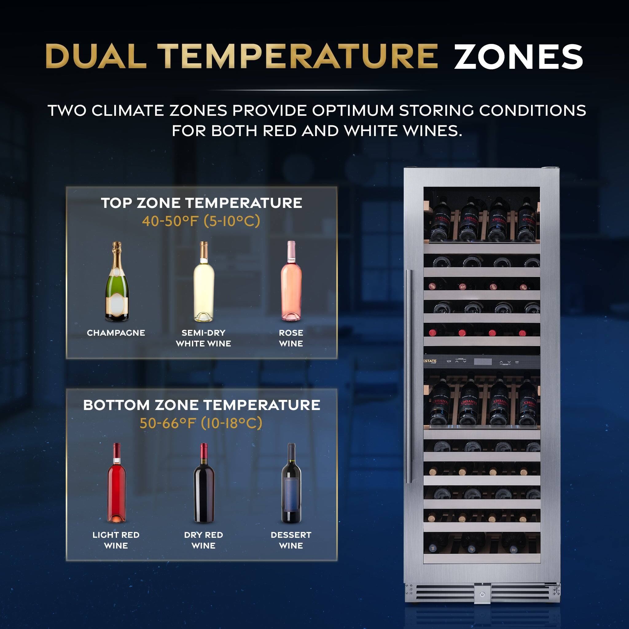 DUAL TEMPERATURE ZONES

TWO CLIMATE ZONES PROVIDE OPTIMUM STORING CONDITIONS FOR BOTH RED AND WHITE WINES.

TOP ZONE TEMPERATURE  
40-50°F (5-10°C)  
- CHAMPAGNE  
- SEMI-DRY WHITE WINE  
- ROSÉ WINE  

BOTTOM ZONE TEMPERATURE  
50-66°F (10-18°C)  
- LIGHT RED WINE  
- DRY RED WINE  
- DESSERT WINE