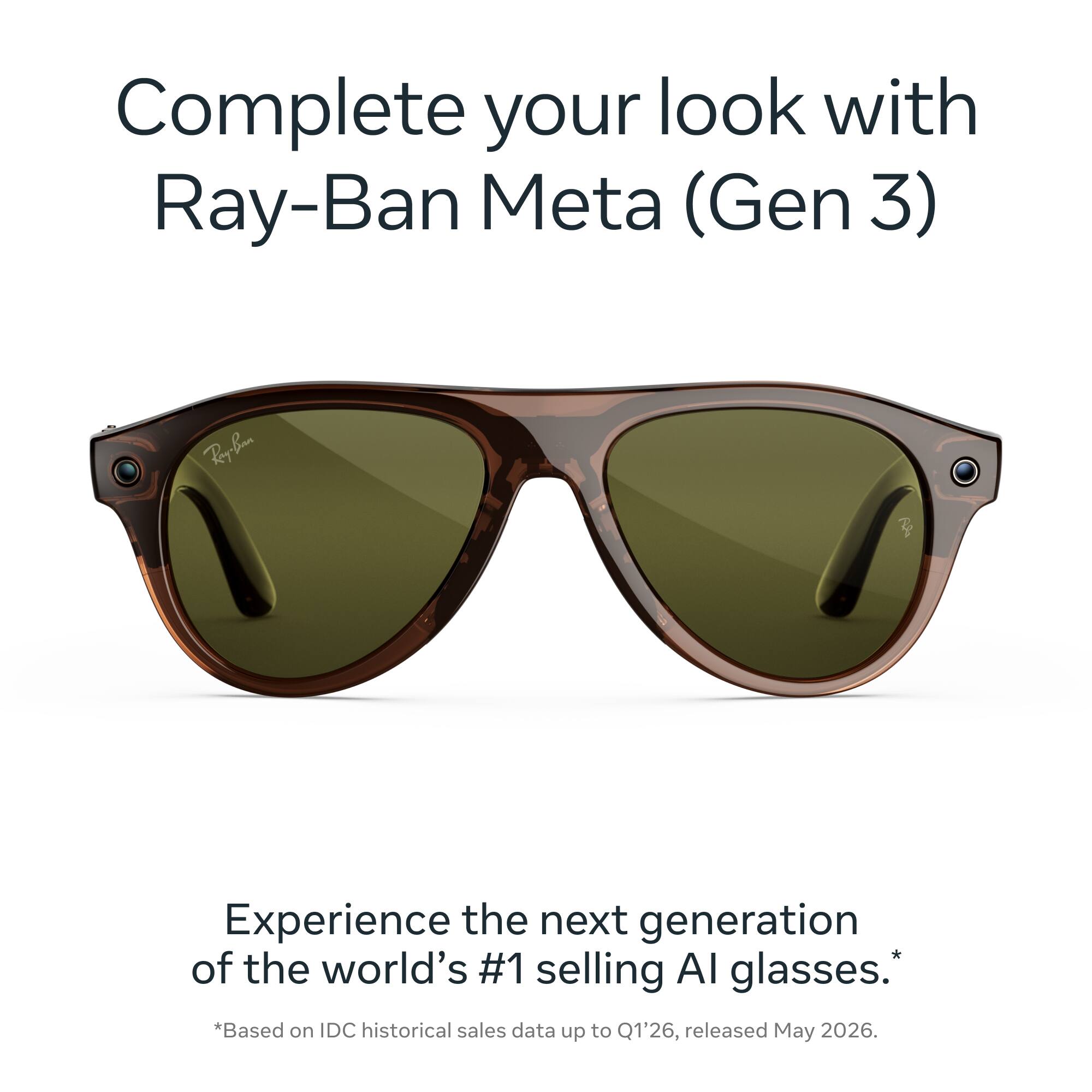 Complete your look with Ray-Ban Meta (Gen 3)

Ray-Ban

Experience the next generation of the world's #1 selling AI glasses. *Based on IDC historical sales data up to Q1'26, released May 2026.
