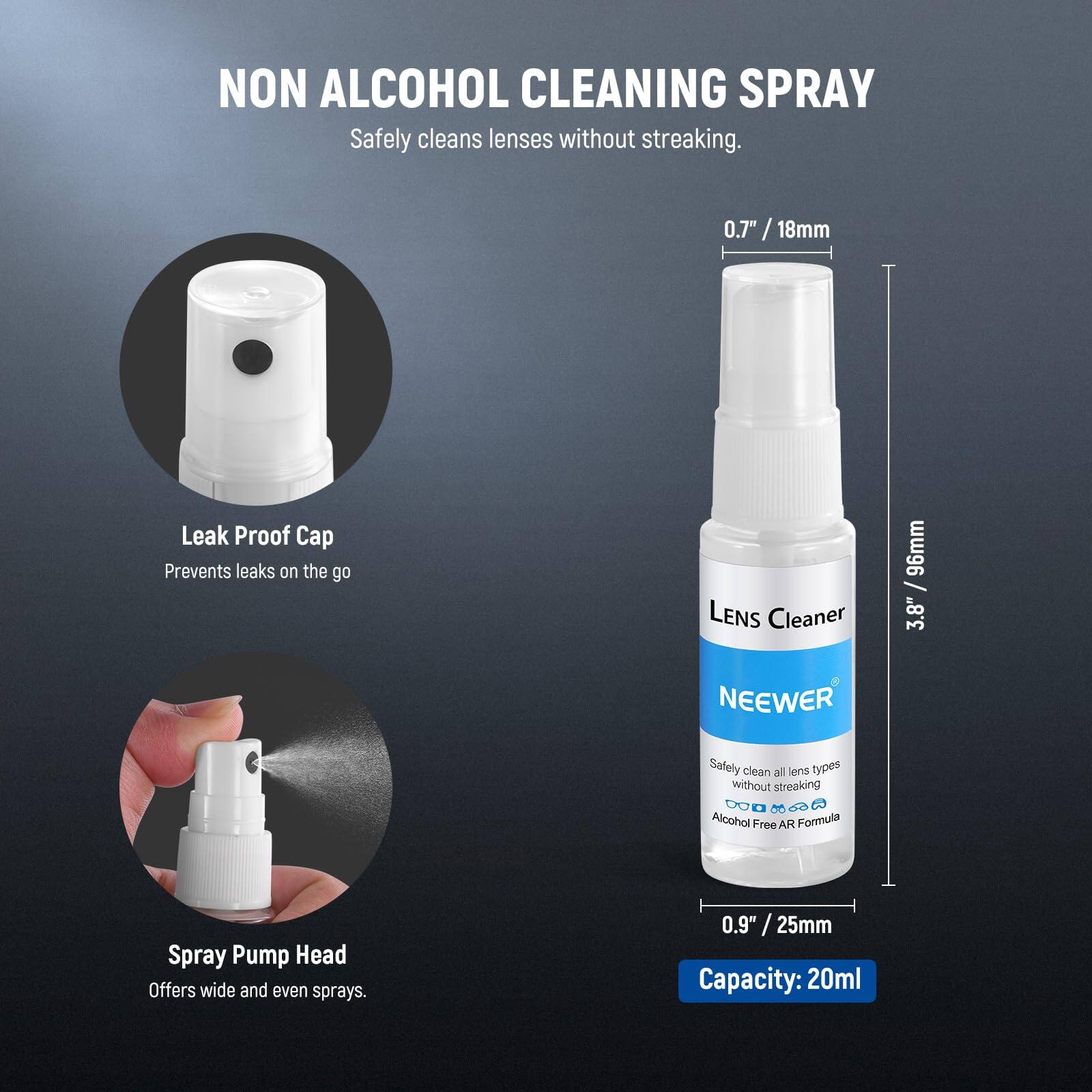 NON ALCOHOL CLEANING SPRAY  
Safely cleans lenses without streaking.  

0.7" / 18mm  
Leak Proof Cap  
Prevents leaks on the go  

LENS Cleaner  
96mm / 3.8"  

NEEWER  
Safely clean all lens types without streaking.  
Alcohol Free AR Formula  

Spray Pump Head  
Offers wide and even sprays.  

0.9" / 25mm  

Capacity: 20ml