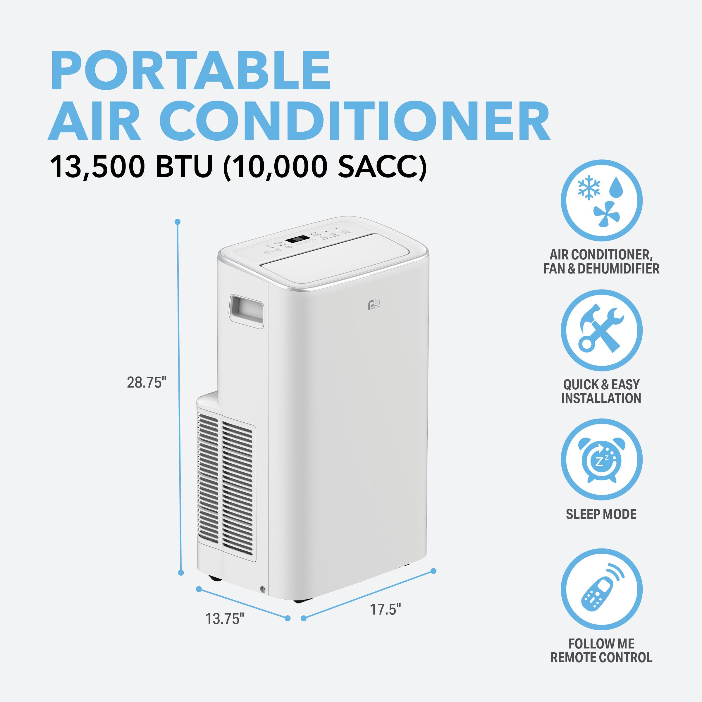 PORTABLE AIR CONDITIONER 13,500 BTU (10,000 SACC)  
AIR CONDITIONER, FAN & DEHUMIDIFIER  
QUICK & EASY INSTALLATION  
SLEEP MODE  
FOLLOW ME REMOTE CONTROL  

Dimensions:  
- Height: 28.75"  
- Width: 17.5"  
- Depth: 13.75"