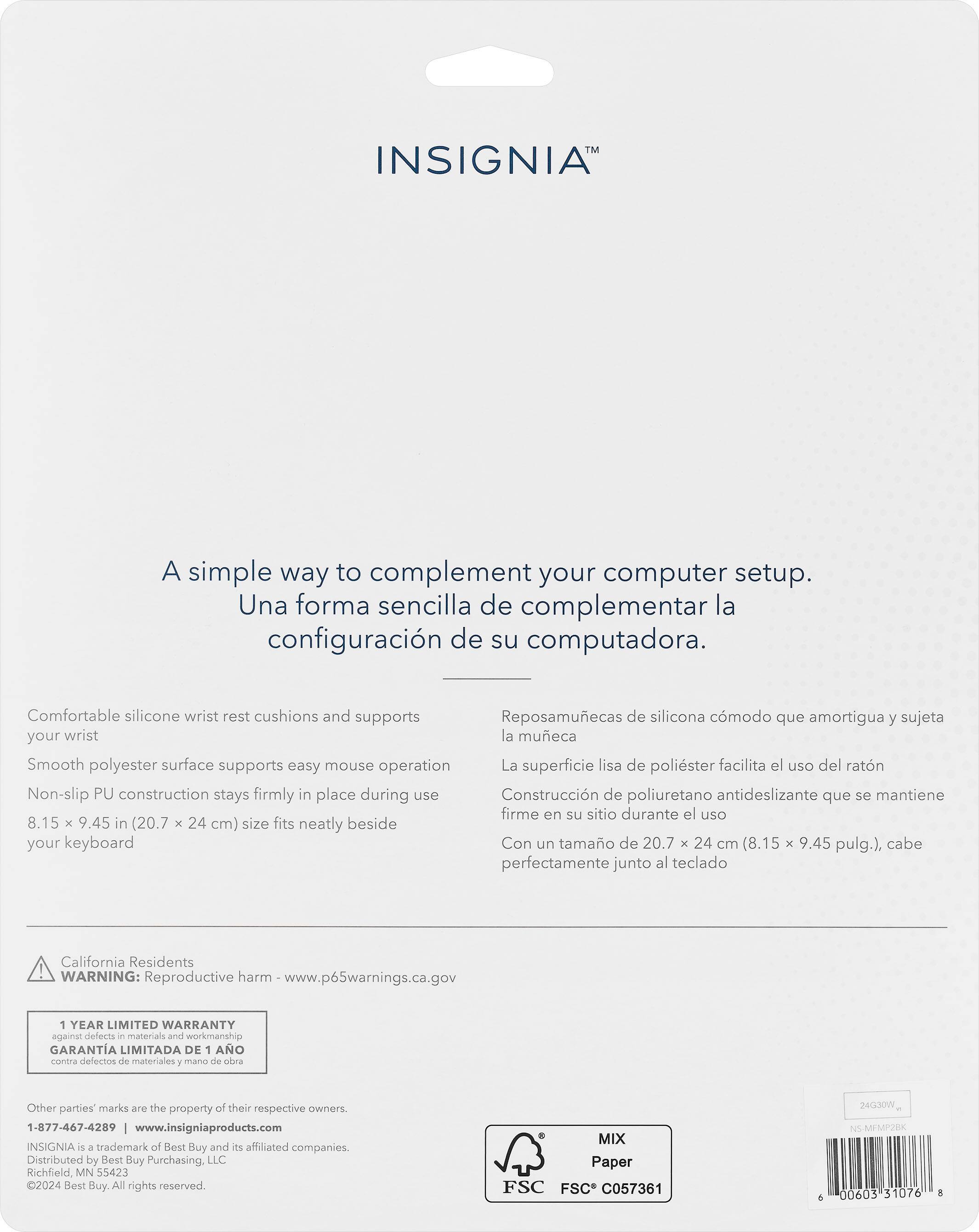 INSIGNIA: A simple way to complement your computer setup. Una forma sencilla de complementar la configuracin de su computadora. Comfortable silicone wrist rest cushions and supports Reposamuecas de silicona cmodo que amortigua y sujeta your wrist la mueca Smooth polyester surface supports easy mouse operation La superficie lisa de polister facilita el uso del ratn Non-slip PU construction stays firmly in place during use Construccin de poliuretano antideslizante que se mantiene firme en su sitio durante el uso 8.15 x 9.45 in (20.7 x 24 cm) size fits neatly beside your keyboard Con un tamao de 20.7 x 24 cm (8.15 x 9.45 pulg.), cabe perfectamente junto al teclado California Residents WARNING: Reproductive harm www.p65warnings.ca.gov 1 YEAR LIMITED WARRANTY against defects - materials and workmanship GARANTA LIMITADA DE 1 AO contra delectos de materiales 7 mansa de ba Other parties marks are the property of their respective owners 1-877-467-4289 w