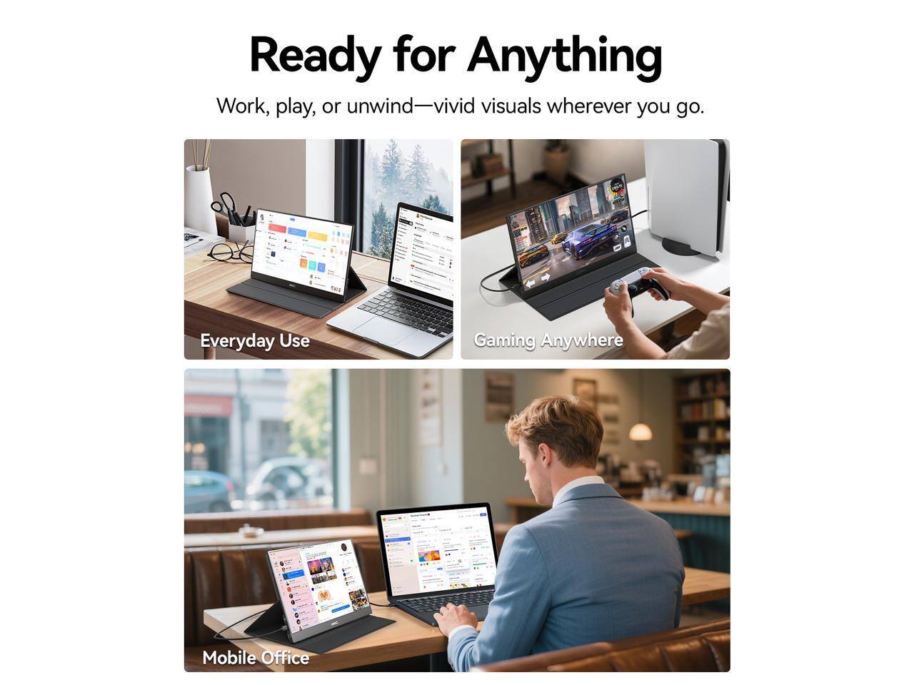 Ready for Anything  
Work, play, or unwind—vivid visuals wherever you go.  

Everyday Use  
Gaming Anywhere  
Mobile Office
