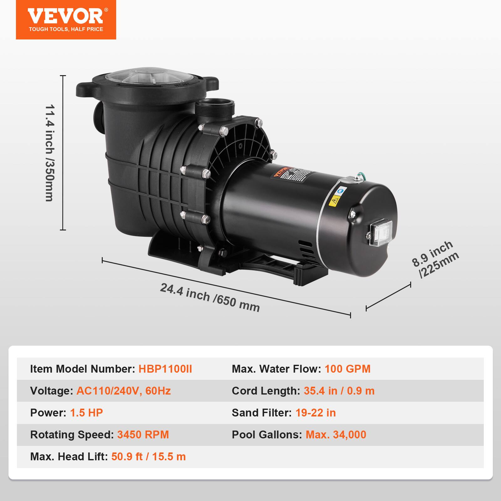 VEVOR TOUGH TOOLS, HALF PRICE

11.4 inch / 350mm
VEVOR 24.4 inch / 650 mm
8.9 inch / 225mm

Item Model Number: HBP1100II
Max. Water Flow: 100 GPM
Voltage: AC110/240V, 60Hz
Cord Length: 35.4 in / 0.9 m
Power: 1.5 HP
Sand Filter: 19-22 in
Rotating Speed: 3450 RPM
Pool Gallons: Max. 34,000
Max. Head Lift: 50.9 ft / 15.5 m