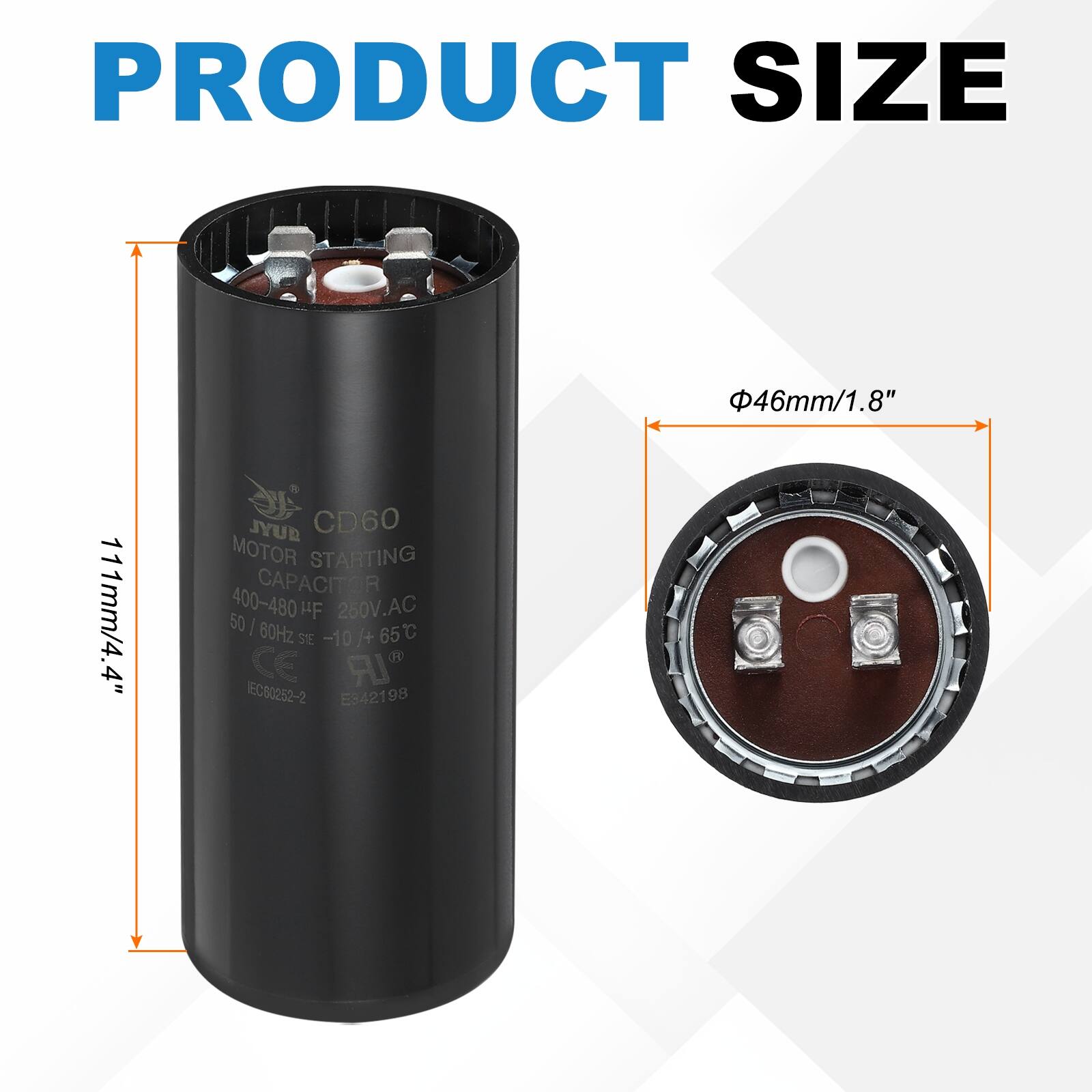 PRODUCT SIZE  
46mm/1.8"  
111mm/4.4"  
JYUB CD60 MOTOR STARTING CAPACITOR  
400-480 µF  
260V.AC  
50 / 60Hz  
-10 I+ 65°C  
CE  
EC80252-2  
E942198