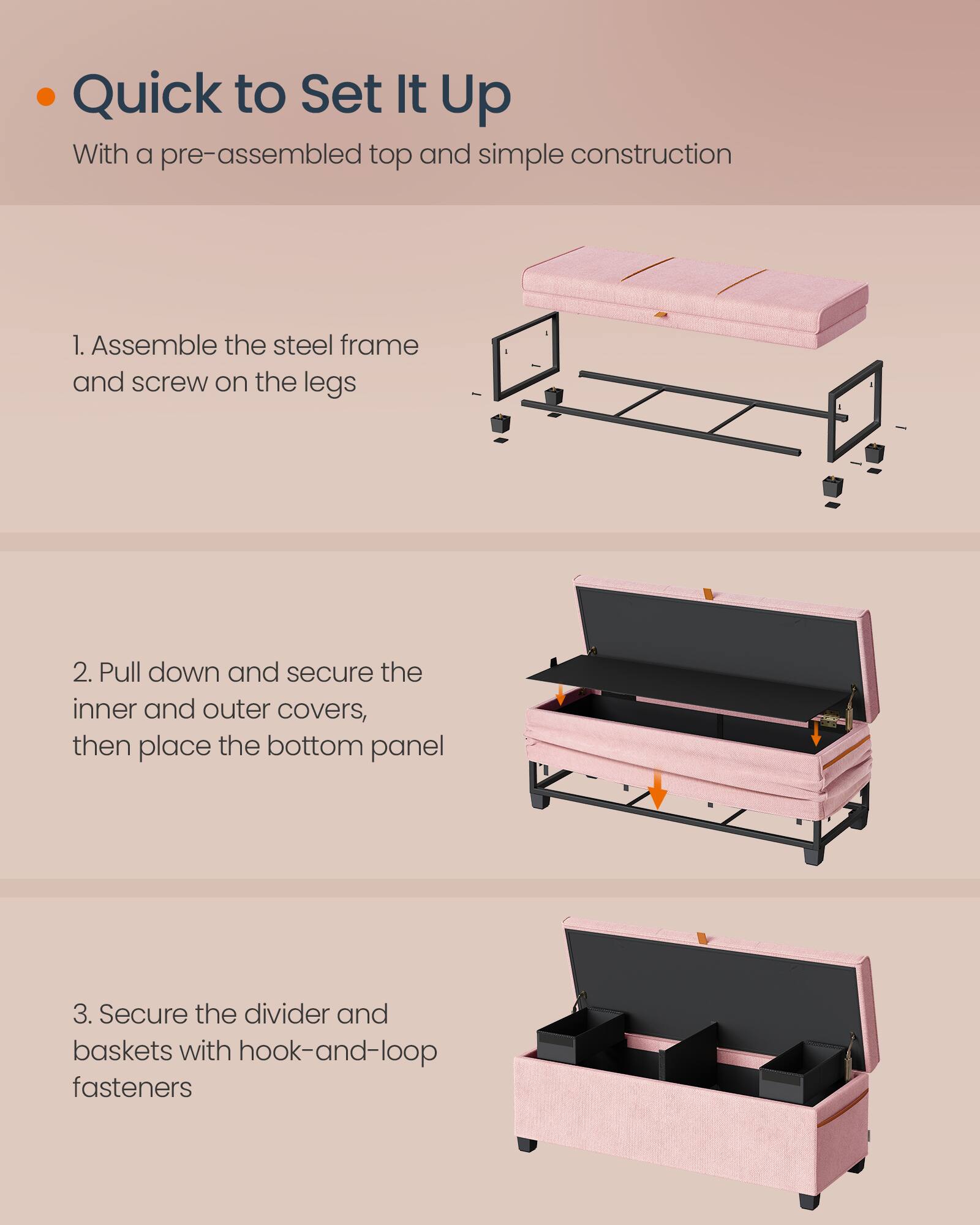 Quick to Set It Up  
With a pre-assembled top and simple construction

1. Assemble the steel frame and screw on the legs

2. Pull down and secure the inner and outer covers, then place the bottom panel

3. Secure the divider and baskets with hook-and-loop fasteners