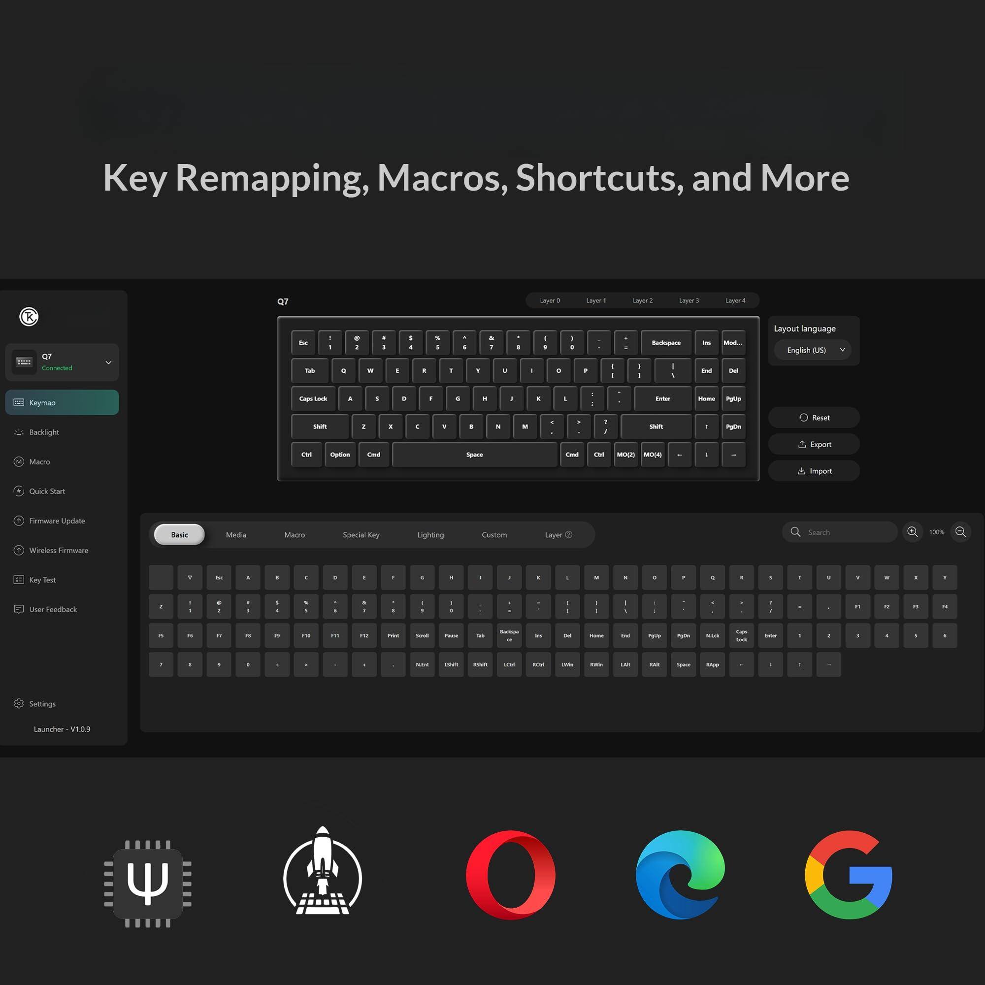Key Remapping, Macros, Shortcuts, and More

Q7

Keymap

Backlight

Macro

Firmware Update

Wireless Firmware

Key Test

User Feedback

Settings

Launcher: V1.0.9

Layout language: English (US)

Basic

Media

Macro

Special Key

Lighting

Custom

Layer

Reset

Export

Import

Search

100%