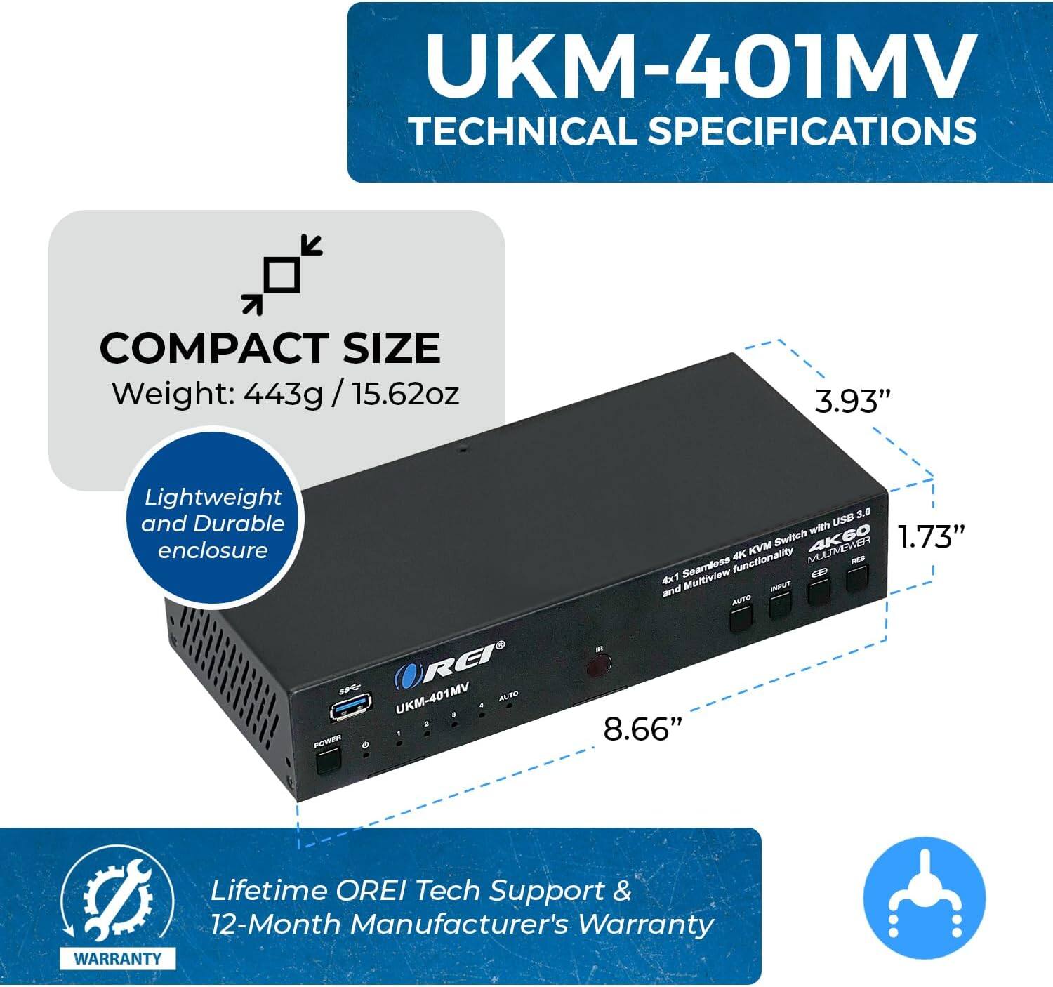 UKM-401MV Technical Specifications

Compact Size:
- Weight: 443g / 15.62oz
- Lightweight and Durable Enclosure

3.0 USB with KVM Switch
- 4K60
- 1.73" Functionality
- 4K 4x1 Seamless Multiview and Input

Power:
- 8.66"

Warranty:
- Lifetime OREI Tech Support
- 12-Month Manufacturer's Warranty