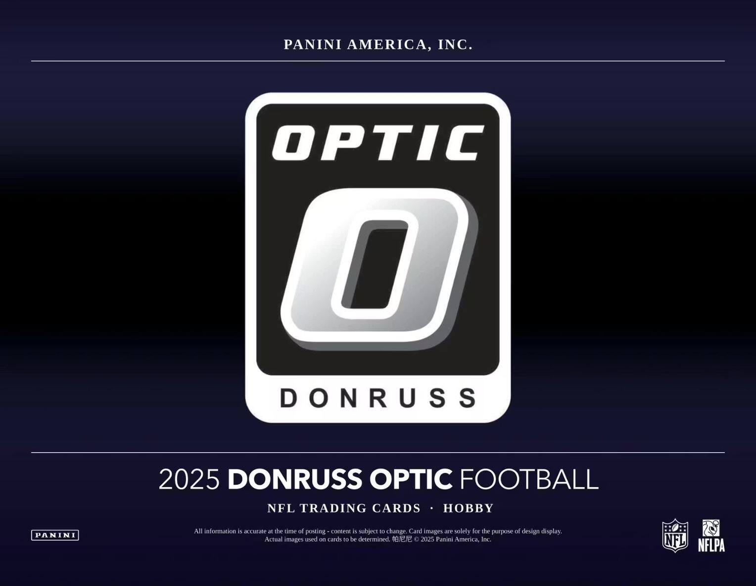 PANINI AMERICA, INC.  
OPTIC DONRUSS  
2025 DONRUSS OPTIC FOOTBALL  
NFL TRADING CARDS • HOBBY  

All information is accurate at the time of posting - content is subject to change. Card images are solely for the purpose of design display. Actual images used on cards to be determined.  
© 2025 Panini America, Inc.  
NFL NFLPA