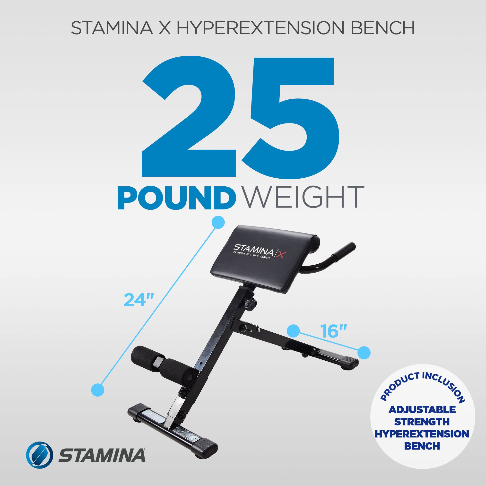 STAMINA X HYPEREXTENSION BENCH  
25 POUND WEIGHT  
24"  
16"  
PRODUCT INCLUSION: ADJUSTABLE STRENGTH HYPEREXTENSION BENCH