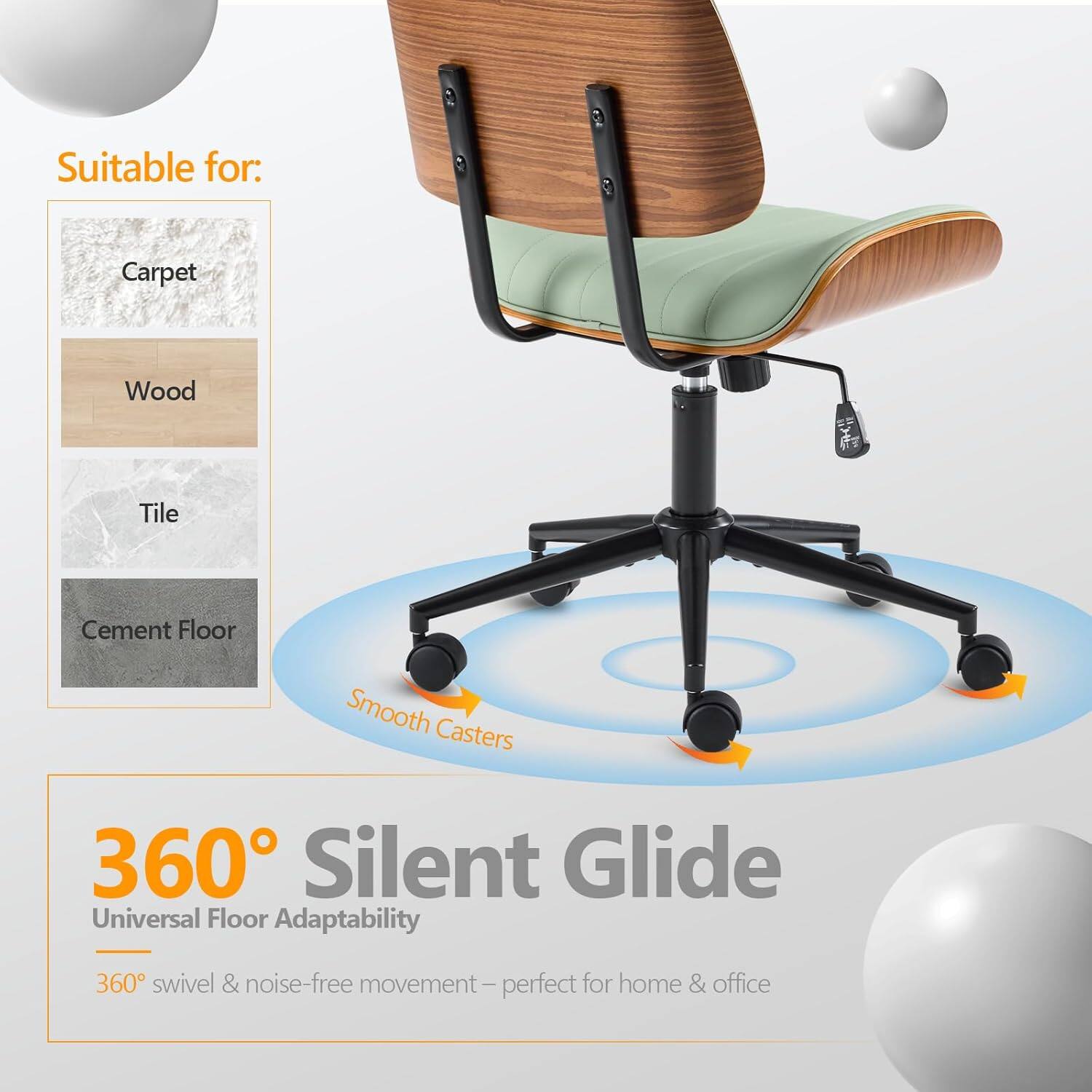 Suitable for: Carpet, Wood, Tile, Cement Floor  
Smooth Casters  
360° Silent Glide  
Universal Floor Adaptability  
360° swivel & noise-free movement – perfect for home & office