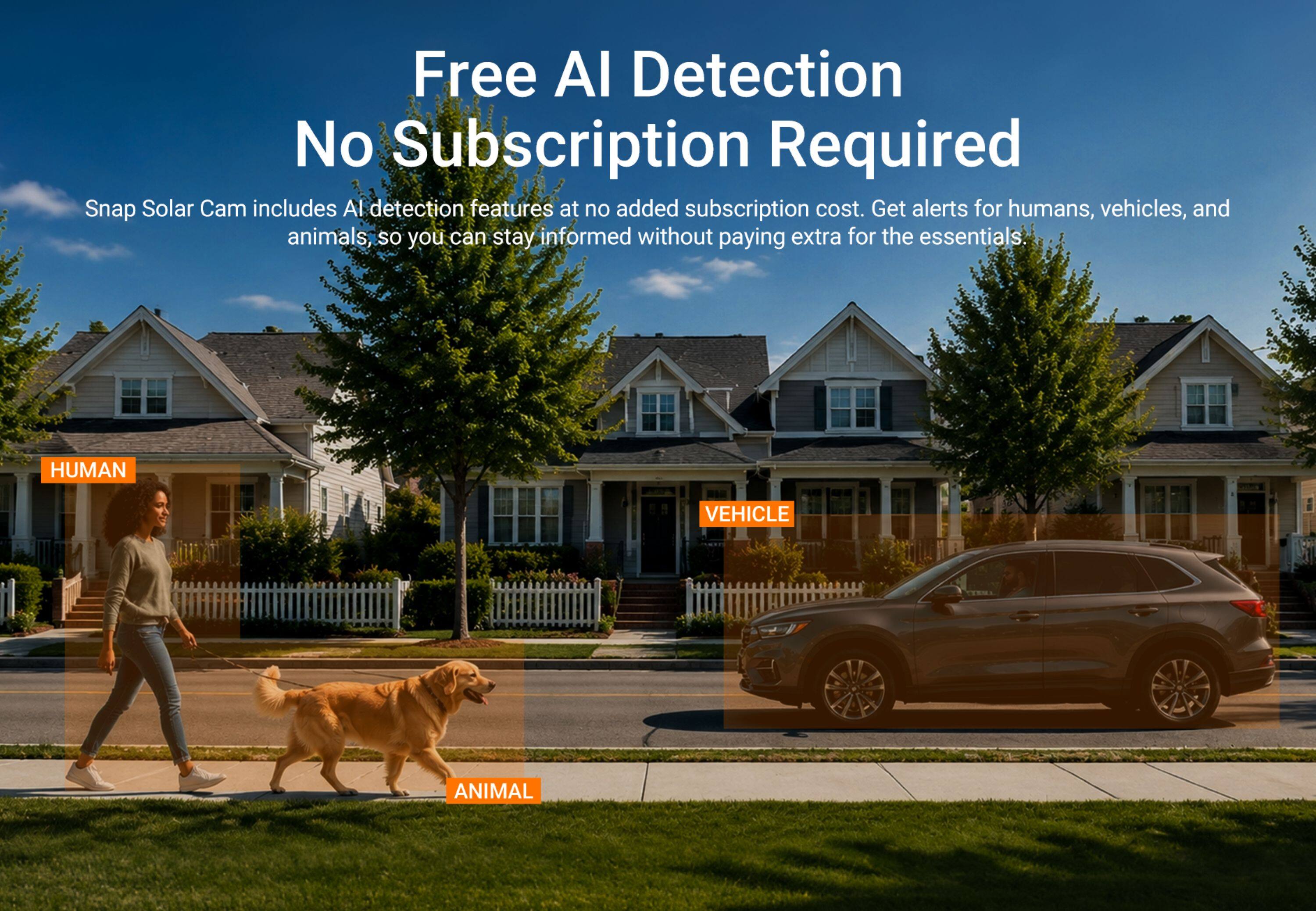 Free AI Detection  
No Subscription Required  

Snap Solar Cam includes AI detection features at no added subscription cost. Get alerts for humans, vehicles, and animals, so you can stay informed without paying extra for the essentials.  

HUMAN  
VEHICLE  
ANIMAL