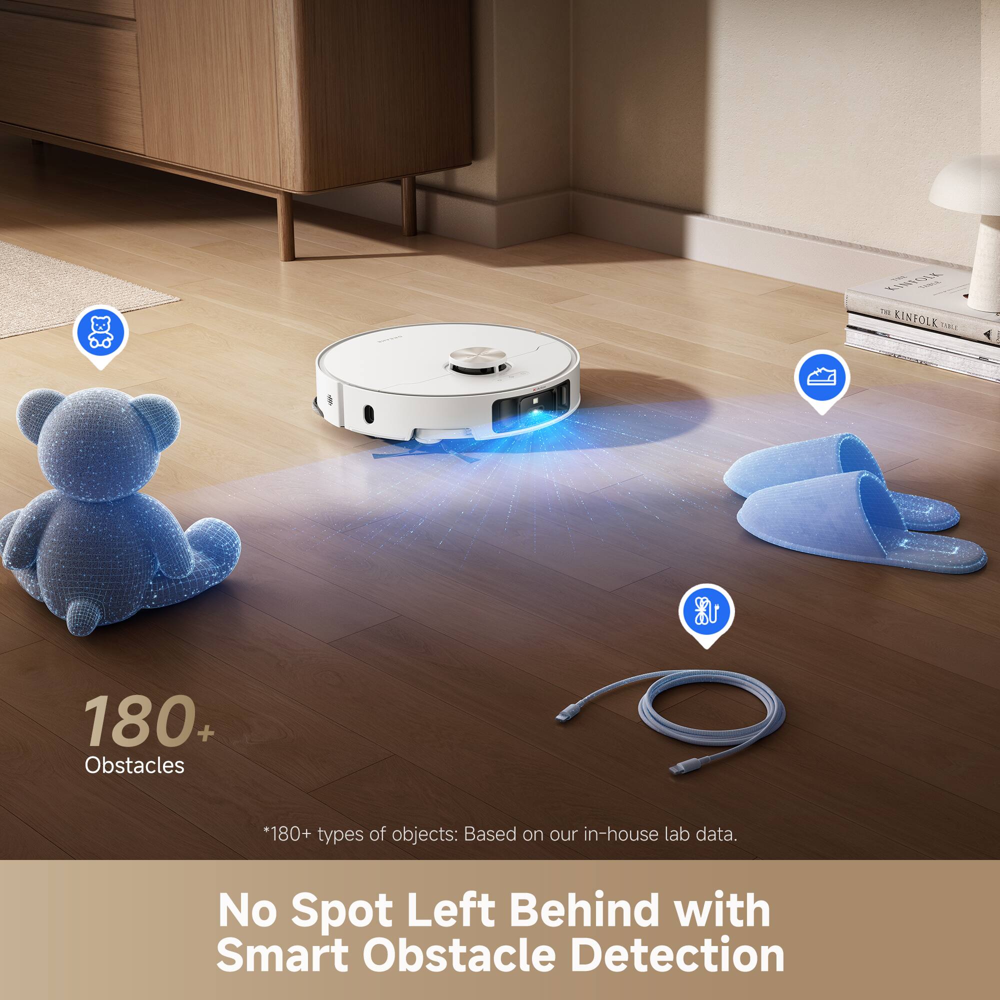 180+ Obstacles  
*180+ types of objects: Based on our in-house lab data.  
No Spot Left Behind with Smart Obstacle Detection