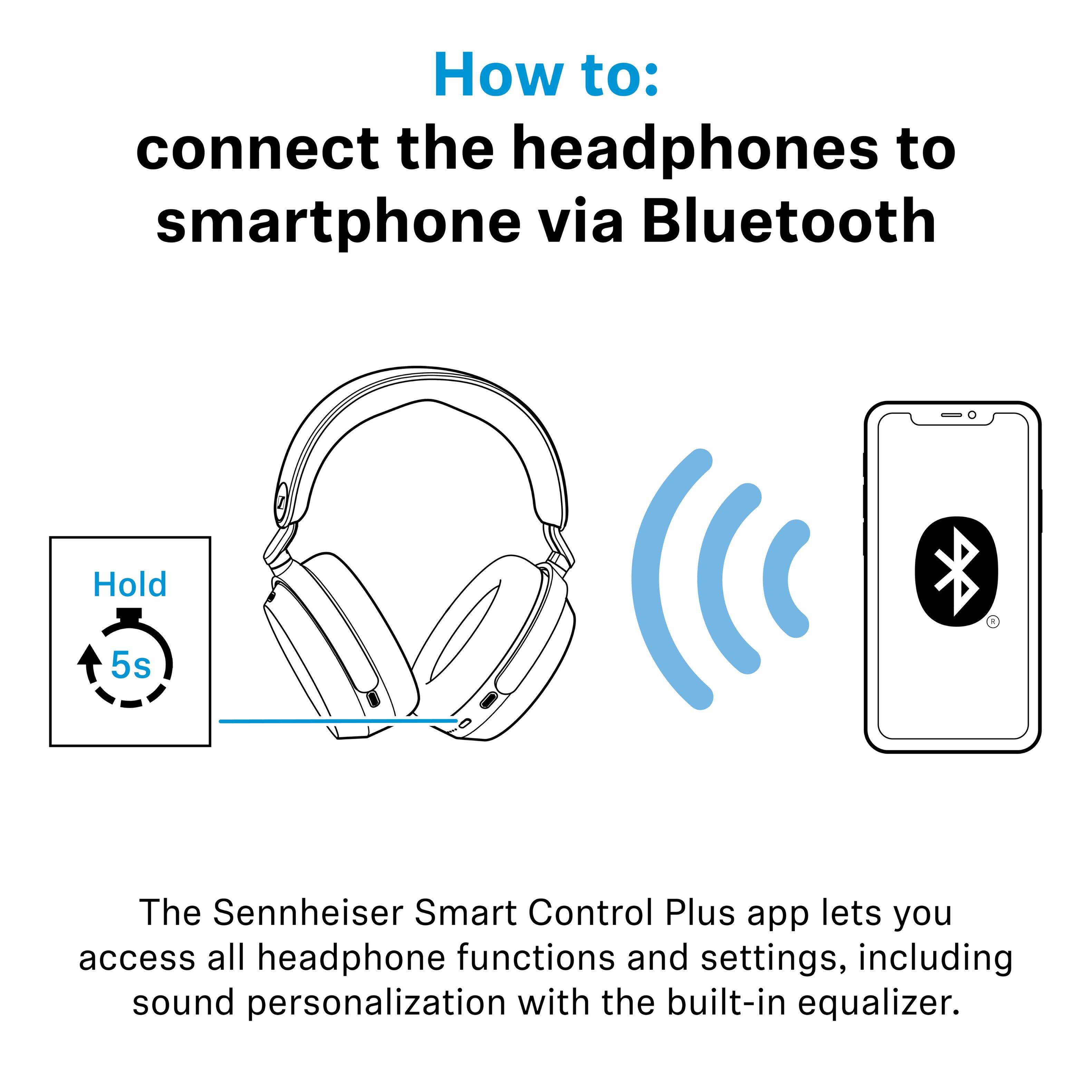 How to: connect the headphones to smartphone via Bluetooth

Hold 5s

The Sennheiser Smart Control Plus app lets you access all headphone functions and settings, including sound personalization with the built-in equalizer.