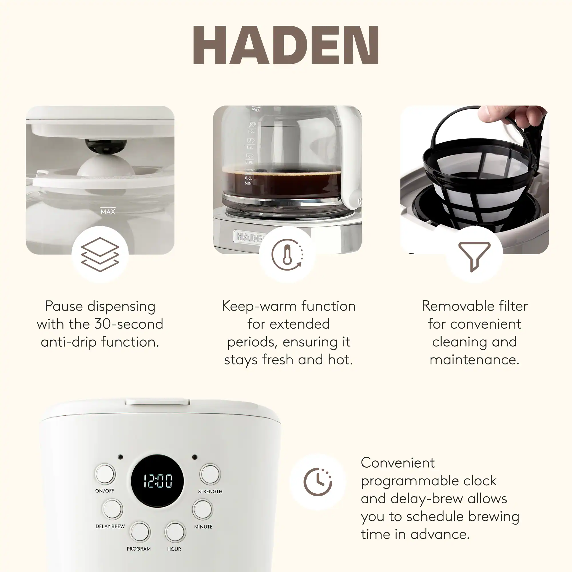 HADEN

- Pause dispensing with the 30-second anti-drip function.
- Keep-warm function for extended periods, ensuring it stays fresh and hot.
- Removable filter for convenient cleaning and maintenance.
- Convenient programmable clock and delay-brew allows you to schedule brewing time in advance.