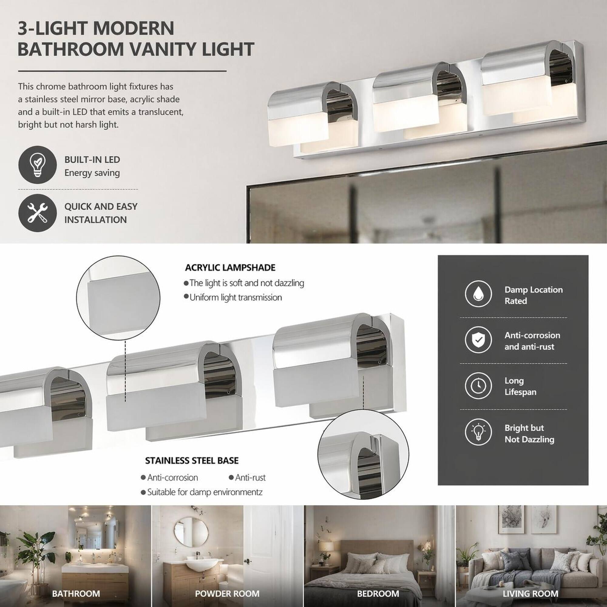 3-LIGHT MODERN BATHROOM VANITY LIGHT

This chrome bathroom light fixture has a stainless steel mirror base, acrylic shade, and a built-in LED that emits a translucent, bright but not harsh light.

- BUILT-IN LED
  - Energy saving

- QUICK AND EASY INSTALLATION

- ACRYLIC LAMPSHADE
  - The light is soft and not dazzling
  - Uniform light transmission

- Damp Location Rated

- STAINLESS STEEL BASE
  - Anti-corrosion
  - Anti-rust
  - Suitable for damp environment

- Anti-corrosion and anti-rust
- Long Lifespan
- Bright but Not Dazzling

Suitable for:
- BATHROOM
- POWDER ROOM
- BEDROOM
- LIVING ROOM