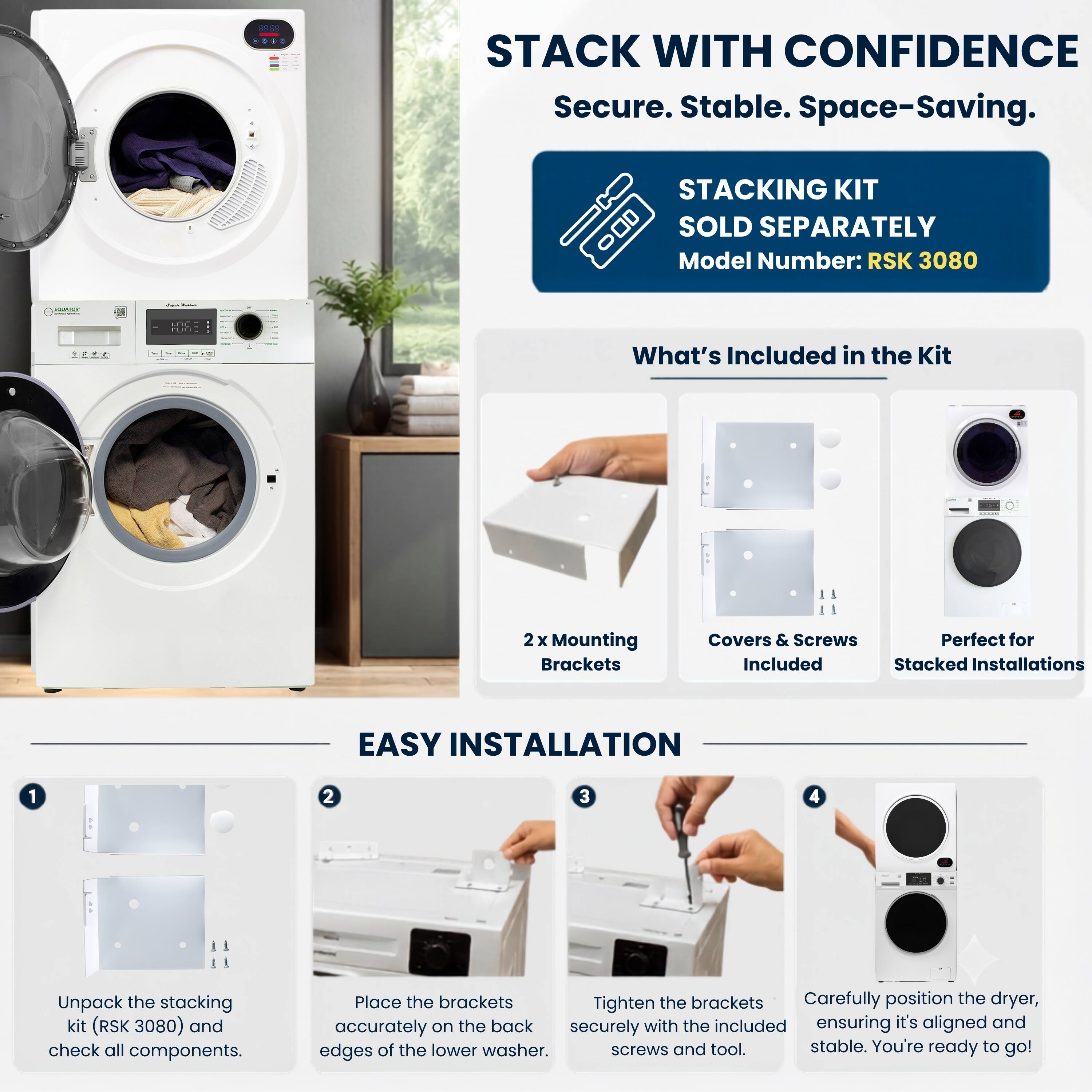STACK WITH CONFIDENCE  
Secure. Stable. Space-Saving.  
STACKING KIT SOLD SEPARATELY  
Model Number: RSK 3080  

What's Included in the Kit  
2x Mounting Brackets  
Covers & Screws  
Perfect for Stacked Installations  

EASY INSTALLATION  
1. Unpack the stacking kit (RSK 3080) and check all components.  
2. Place the brackets accurately on the back edges of the lower washer.  
3. Tighten the brackets securely with the included screws and tool.  
4. Carefully position the dryer, ensuring it's aligned and stable. You're ready to go!