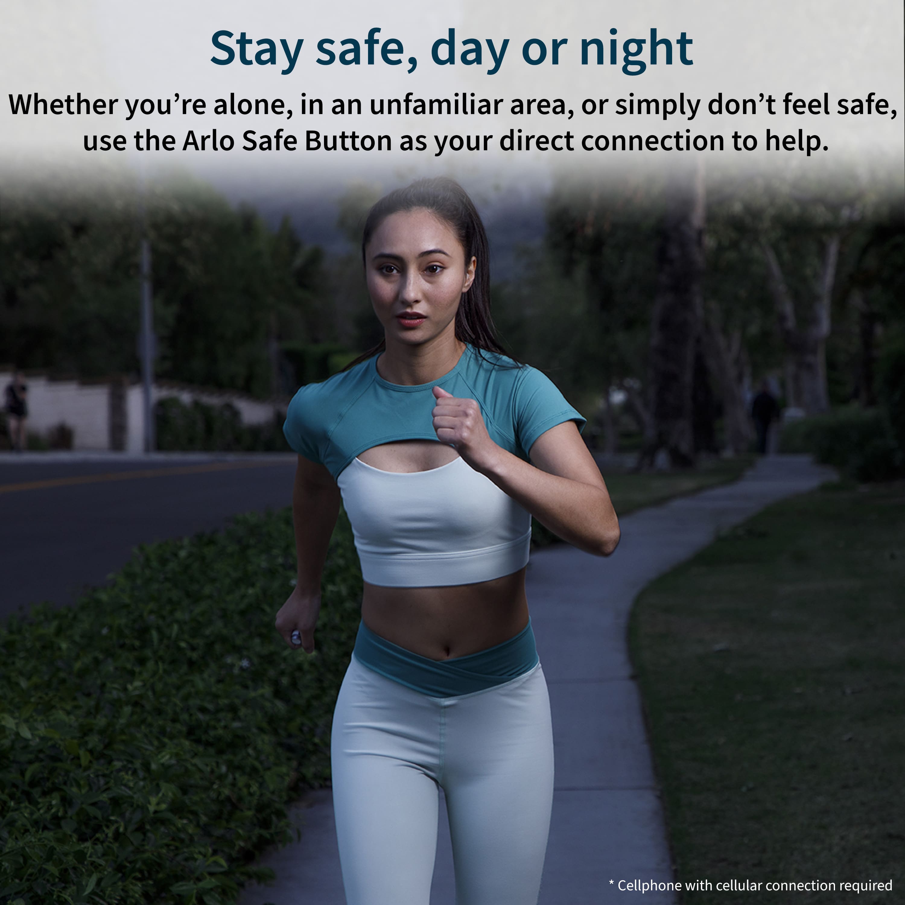 Stay safe, day or night Whether you're alone, in an unfamiliar area, or simply don't feel safe, use the Arlo Safe Button as your direct connection to help. *Cellphone with cellular connection required.