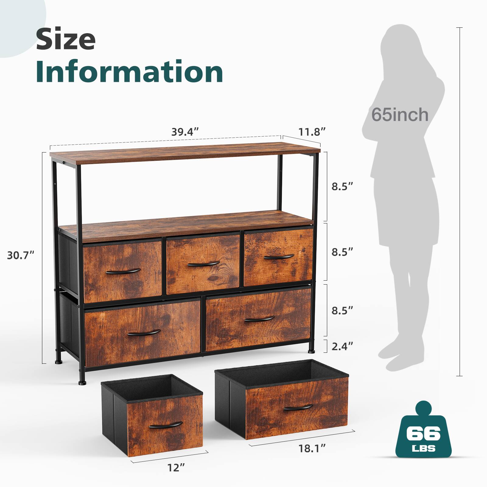 Size Information

- Width: 39.4"
- Depth: 11.8"
- Height: 65"
- Drawer Height: 8.5"
- Drawer Height: 8.5"
- Drawer Height: 8.5"
- Drawer Height: 8.5"
- Drawer Height: 2.4"
- Drawer Height: 18.1"
- Drawer Height: 12"
- Weight Capacity: 66 LBS