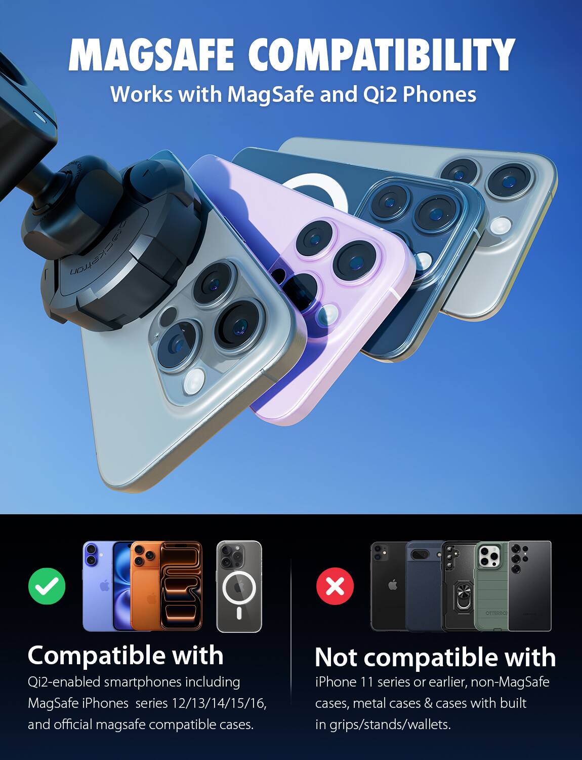 MAGSAFE COMPATIBILITY  
Works with MagSafe and Qi2 Phones  

Compatible with  
Qi2-enabled smartphones including MagSafe iPhones series 12/13/14/15/16, and official MagSafe compatible cases.  

Not compatible with  
iPhone 11 series or earlier, non-MagSafe cases, metal cases & cases with built-in grips/stands/wallets.
