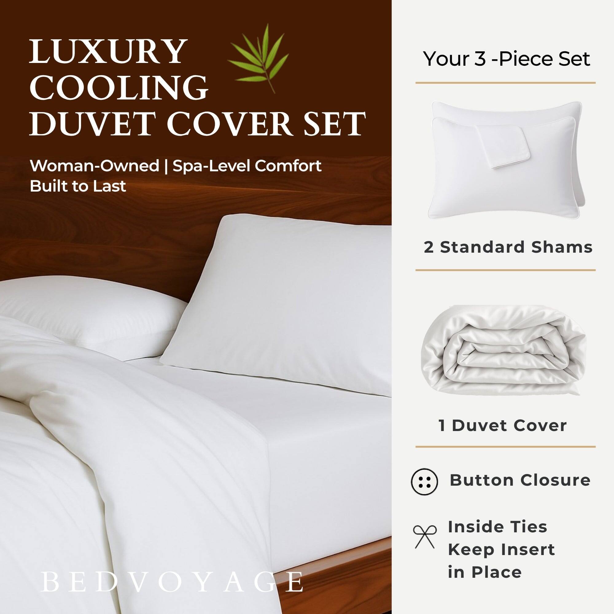 LUXURY COOLING DUVET COVER SET  
Your 3-Piece Set  
Woman-Owned | Spa-Level Comfort  
Built to Last  

2 Standard Shams  
1 Duvet Cover  
Button Closure  
Inside Ties Keep Insert in Place  

BEDVOYAGE