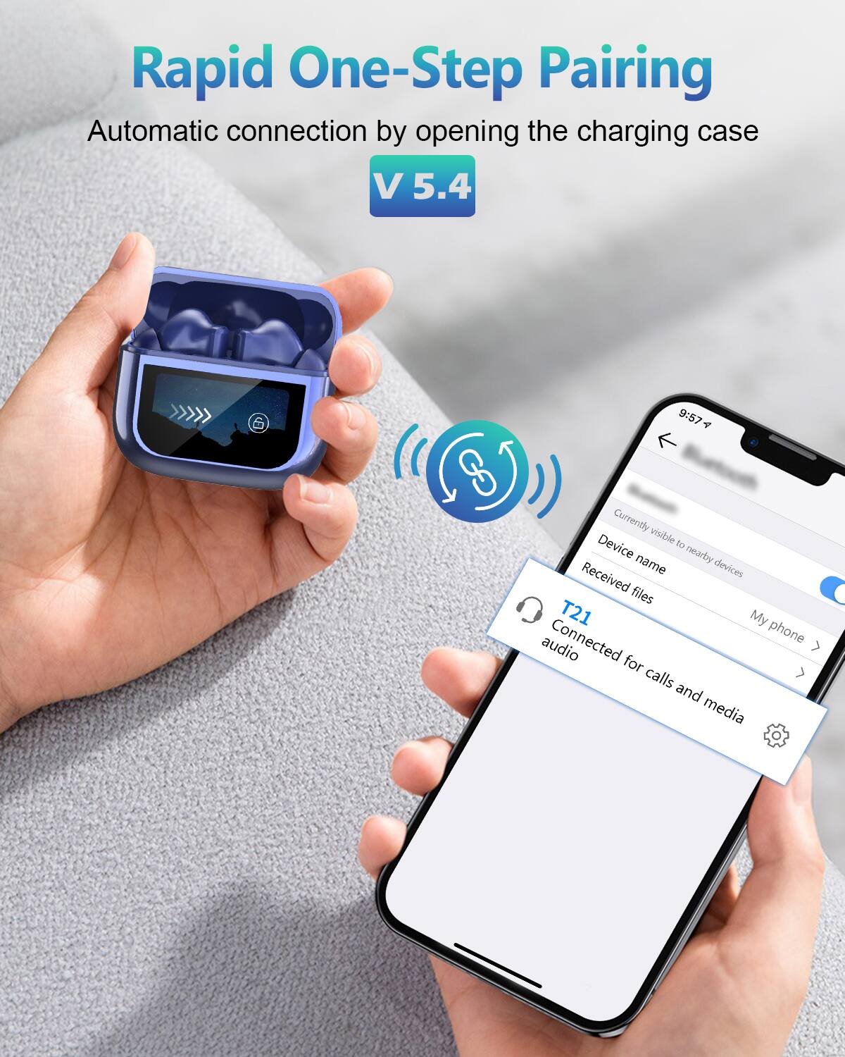 Rapid One-Step Pairing  
Automatic connection by opening the charging case  
V 5.4  

Currently visible to nearby devices  
Device name  
Received files  
T21  
Connected for calls and media  
My phone