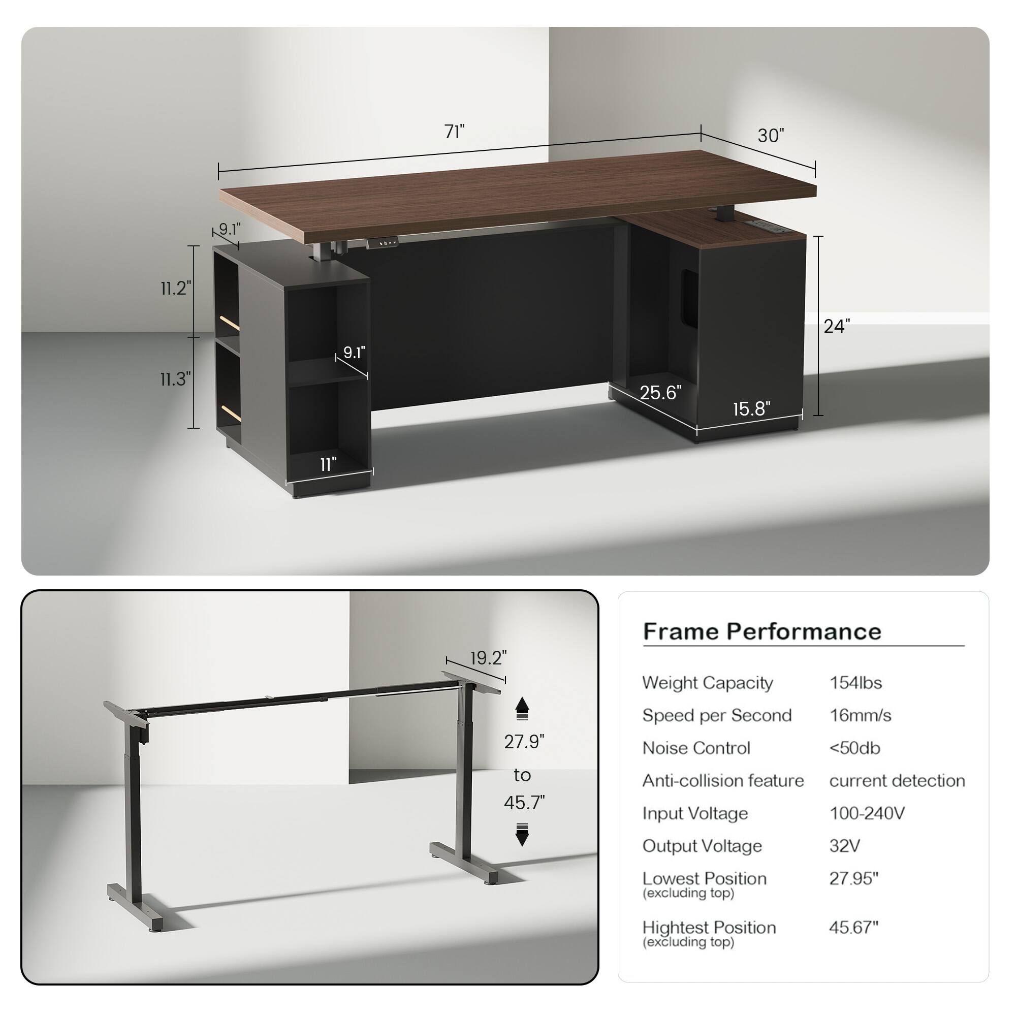 71" 30" 9.1" 11.2" 11.3" 9.1" 25.6" 15.8" 24" 11" 19.2" 27.9" to 45.7"

Frame Performance
- Weight Capacity: 154lbs
- Speed per Second: 16mm/s
- Noise Control: <50db
- Anti-collision feature: current detection
- Input Voltage: 100-240V
- Output Voltage: 32V
- Lowest Position (excluding top): 27.95"
- Highest Position (excluding top): 45.67"