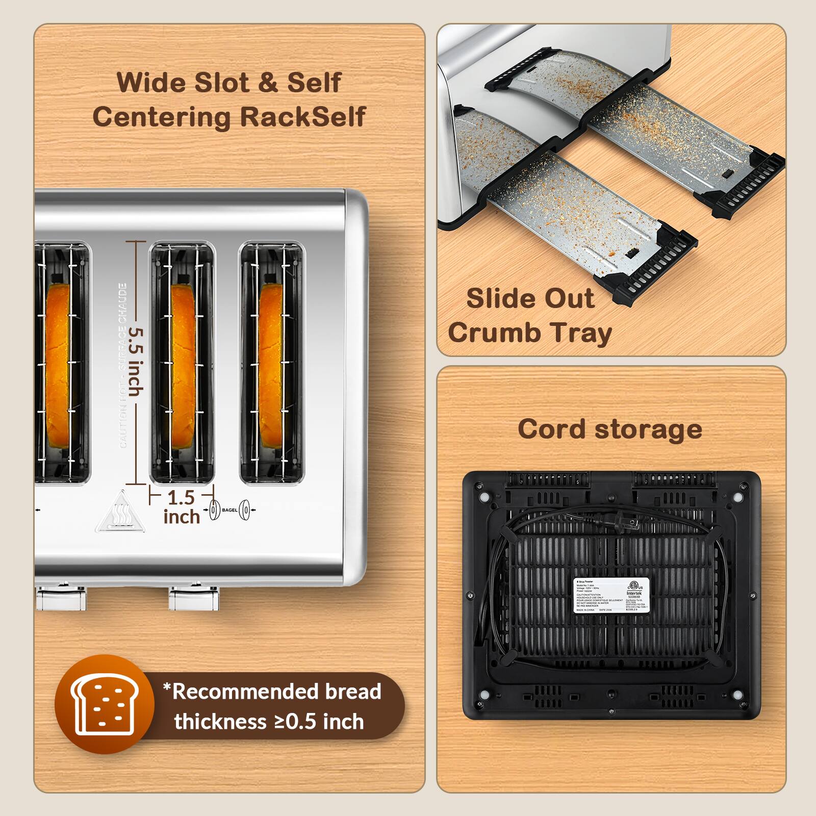 Wide Slot & Self Centering RackSelf

CHAUDE CE SURFAC - CAUTION

5.5 inch
1.5 inch

BAGEL

Slide Out Crumb Tray
Cord storage

*Recommended bread thickness ≥0.5 inch