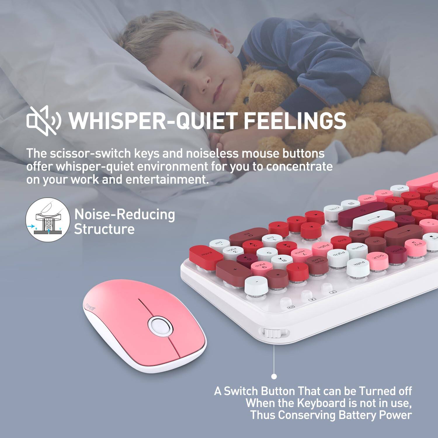 **WHISPER-QUIET FEELINGS**

The scissor-switch keys and noiseless mouse buttons offer a whisper-quiet environment for you to concentrate on your work and entertainment.

**Noise-Reducing Structure**

A switch button that can be turned off when the keyboard is not in use, thus conserving battery power.