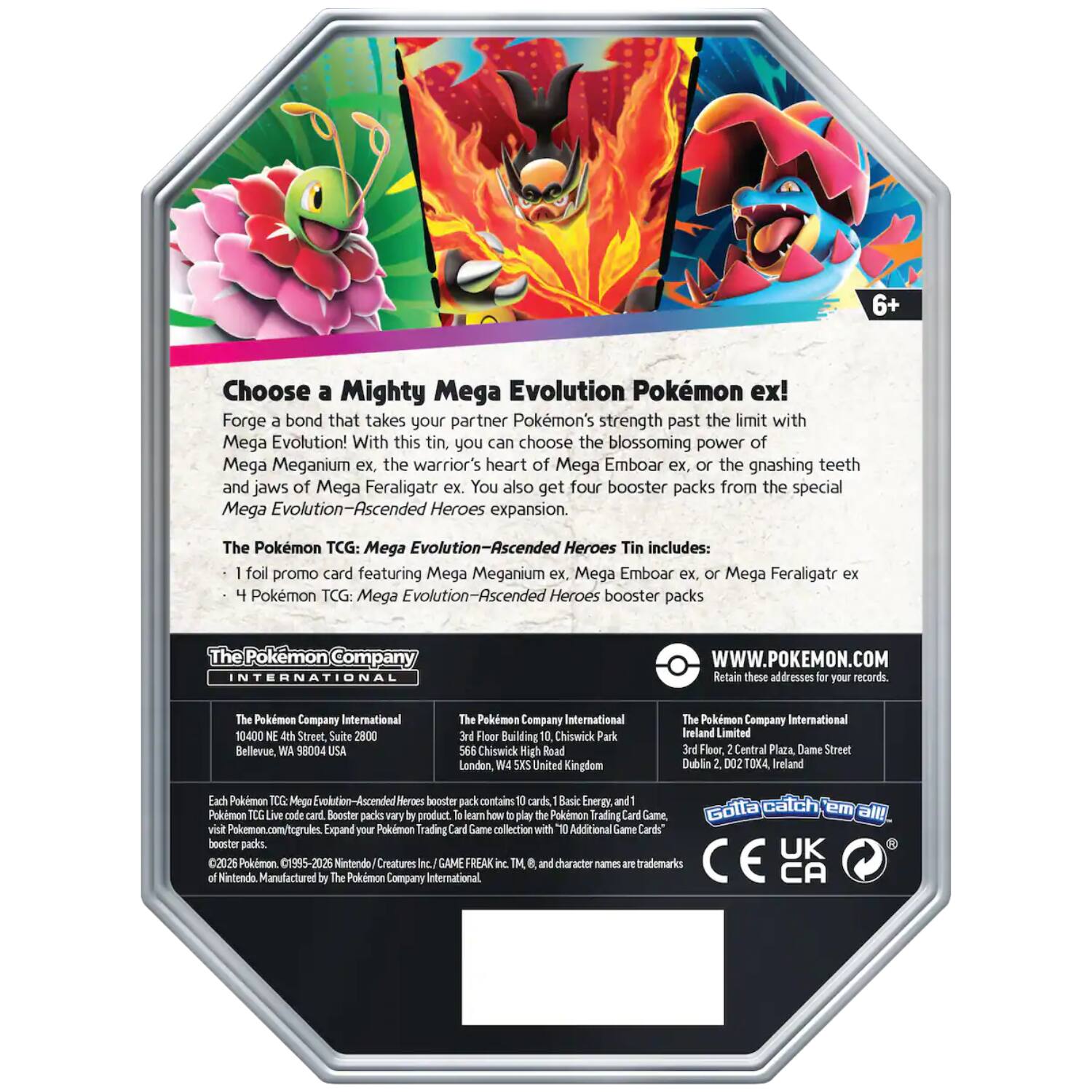 6+

Choose a Mighty Mega Evolution Pokémon ex! Forge a bond that takes your partner Pokémon's strength past the limit with Mega Evolution! With this tin, you can choose the blossoming power of Mega Meganium ex, the warrior's heart of Mega Emboar ex, or the gnashing teeth and jaws of Mega Feraligatr ex. You also get four booster packs from the special Mega Heroes expansion.

The Pokémon TCG: Mega Evolution-Ascended Heroes Tin includes:
- 1 foil promo card featuring Mega Meganium ex, Mega Emboar ex, or Mega Feraligatr ex
- 4 Pokémon TCG: Mega Evolution-Ascended Heroes booster packs

The Pokémon INTERNATIONAL
WWW.POKEMON.COM Retain these addresses for your records.

The Pokémon Company International
10400 NE 4th Street, Suite 2800 Bellevue, WA 98004 USA

The Pokémon Company International
3rd Floor Building 10, Chiswick Park 566 Chiswick High Road London, W4 5XS United Kingdom

The Pokémon Company International Ireland Limited
3rd Floor, Central Plaza, Dame Street Dublin 2. D02TOX4,
