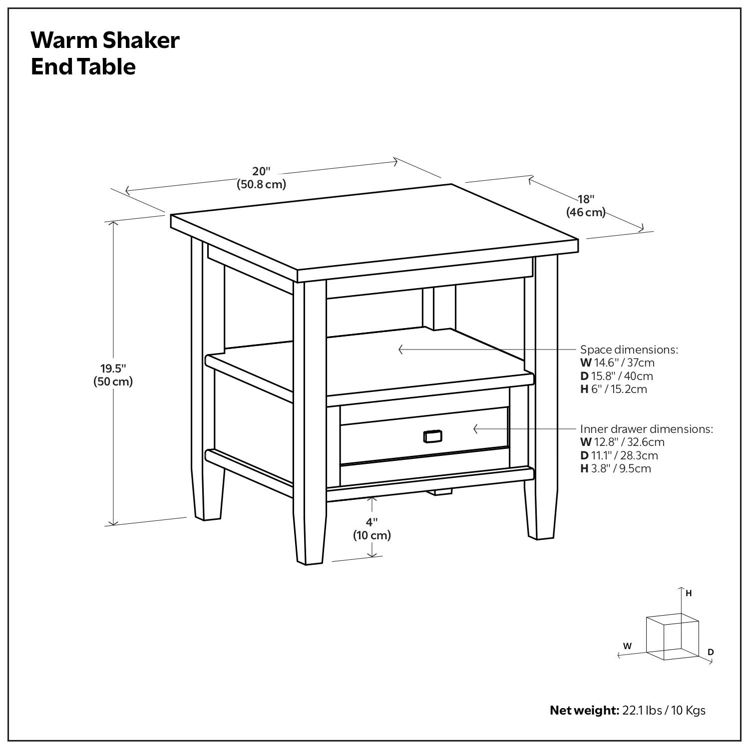 Warm Shaker End Table

Dimensions:
- Width: 20" (50.8 cm)
- Depth: 18" (46 cm)
- Height: 19.5" (50 cm)

Space dimensions:
- Width: 14.6" (37 cm)
- Depth: 15.8" (40 cm)
- Height: 6" (15.2 cm)

Inner drawer dimensions:
- Width: 12.8" (32.6 cm)
- Depth: 11.1" (28.3 cm)
- Height: 3.8" (9.5 cm)

Net weight: 22.1 lbs (10 Kgs)