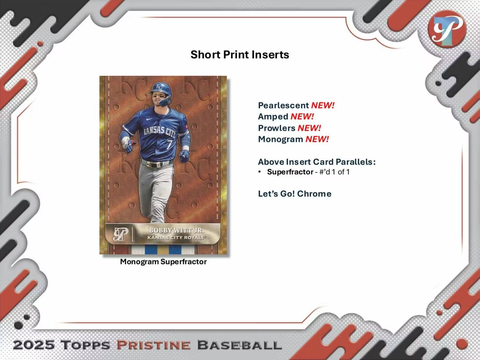 Short Print Inserts

Pearlescent NEW!  
Amped NEW!  
Prowlers NEW!  
Monogram NEW!

Above Insert Card Parallels:  
- Superfractor - #'d 1 of 1  
- Let's Go! Chrome

BOBBY WITT JR.  
KANSAS CITY ROYALS  
Monogram Superfractor

2025 TOPPS PRISTINE BASEBALL