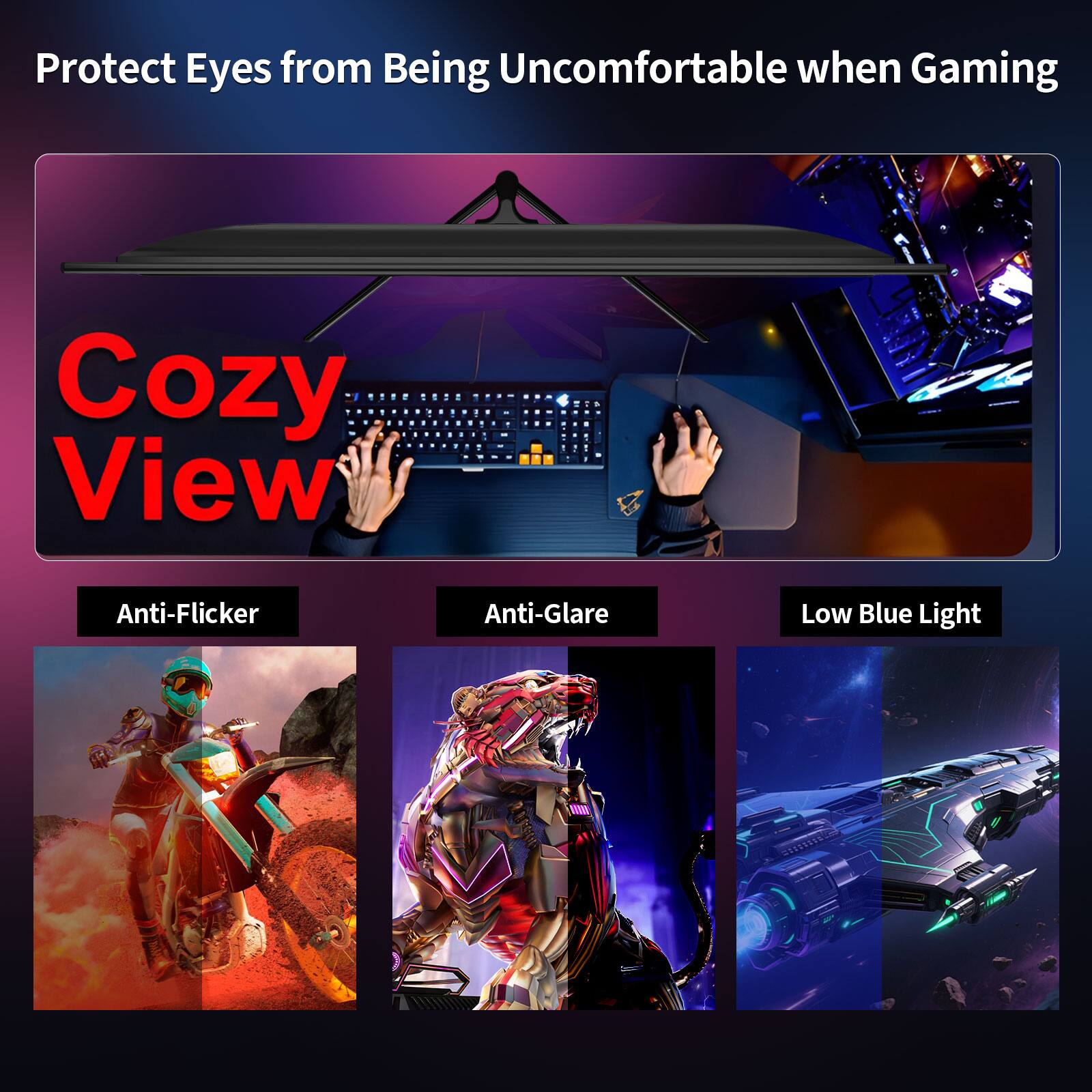 Protect Eyes from Being Uncomfortable when Gaming

Cozy View

Anti-Flicker
Anti-Glare
Low Blue Light