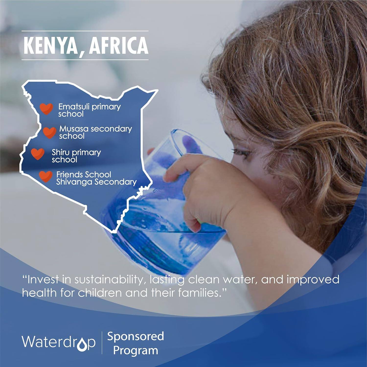 KENYA, AFRICA

- Ematsuli Primary School
- Musasa Secondary School
- Shiru Primary School
- Friends School
- Shivanga Secondary School

"**Invest in sustainability, lasting clean water, and improved health for children and their families.**"

Waterdrop Sponsored Program