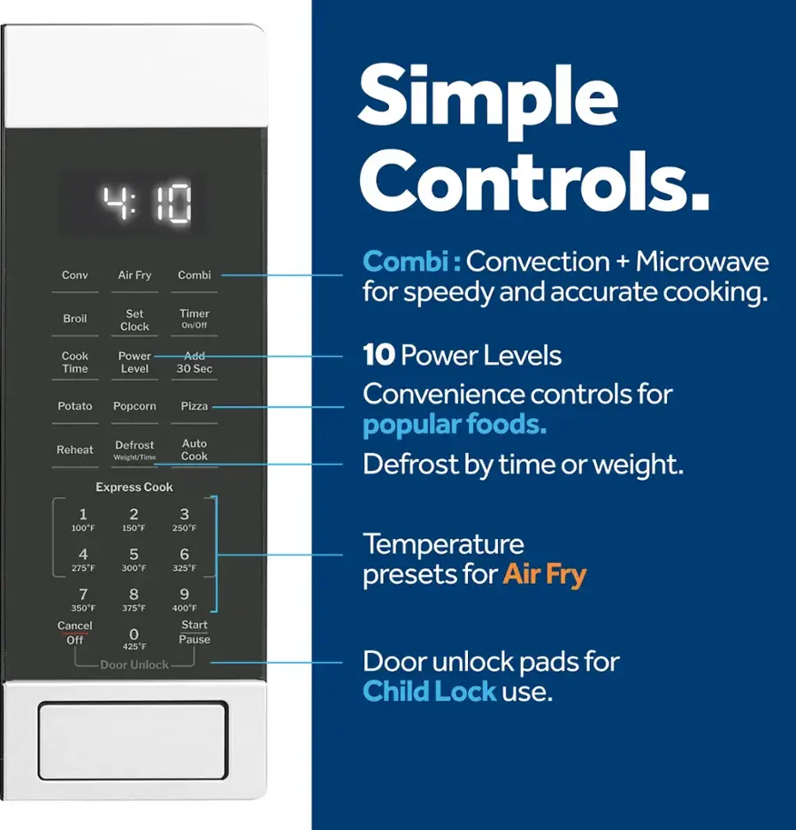 Simple Controls:

1. Combi: Convection + Microwave for speedy and accurate cooking.
2. 10 Power Levels: Convenience controls for popular foods.
3. Defrost by time or weight.
4. 1 2 3 100F 150F 250F 4 5 6 275F 300F 325F 7 8 9 350F 375F 400F
5. Cancel Start Off 0 Pause
6. Door Unlock Temperature presets for Air Fry
7. Door unlock pads for Child Lock use.