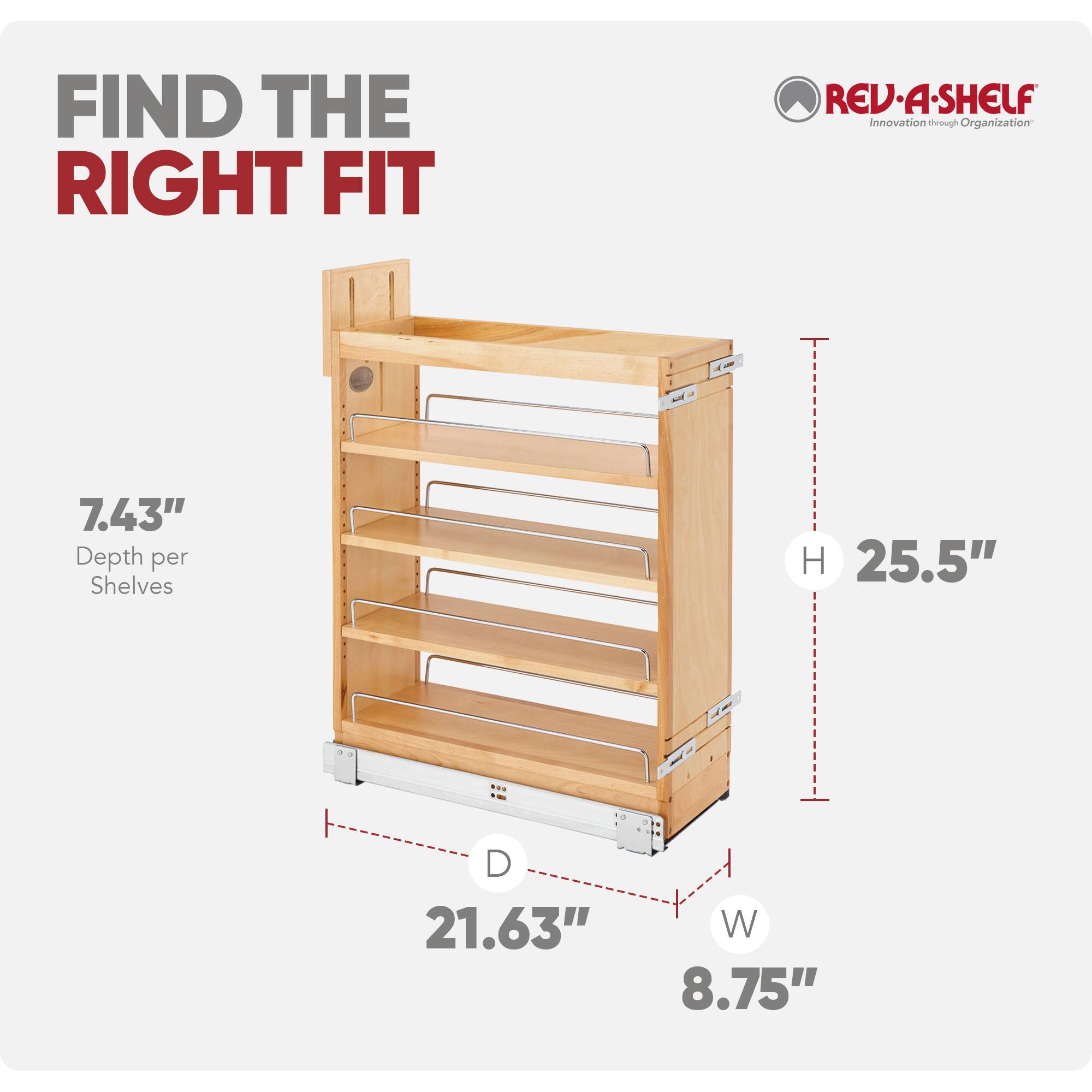FIND THE RIGHT FIT

REV-A-SHELF
Innovation through Organization

7.43" Depth per Shelves
H 25.5" D 21.63" W 8.75"