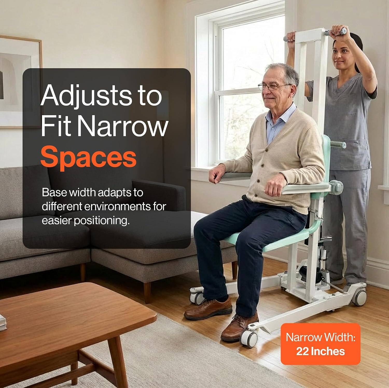 Adjusts to Fit Narrow Spaces  
Base width adapts to different environments for easier positioning.  
Narrow Width: 22 Inches