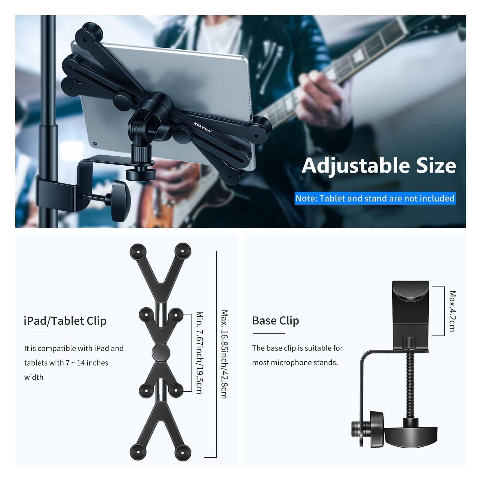 Adjustable Size

Note: Tablet and stand are not included

iPad/Tablet Clip
It is compatible with iPad and tablets with 7 ~ 14 inches width
Min. 7.67inch/19.5cm
Max. 16.85inch/42.8cm

Base Clip
The base clip is suitable for most microphone stands.
Max. 4.2cm