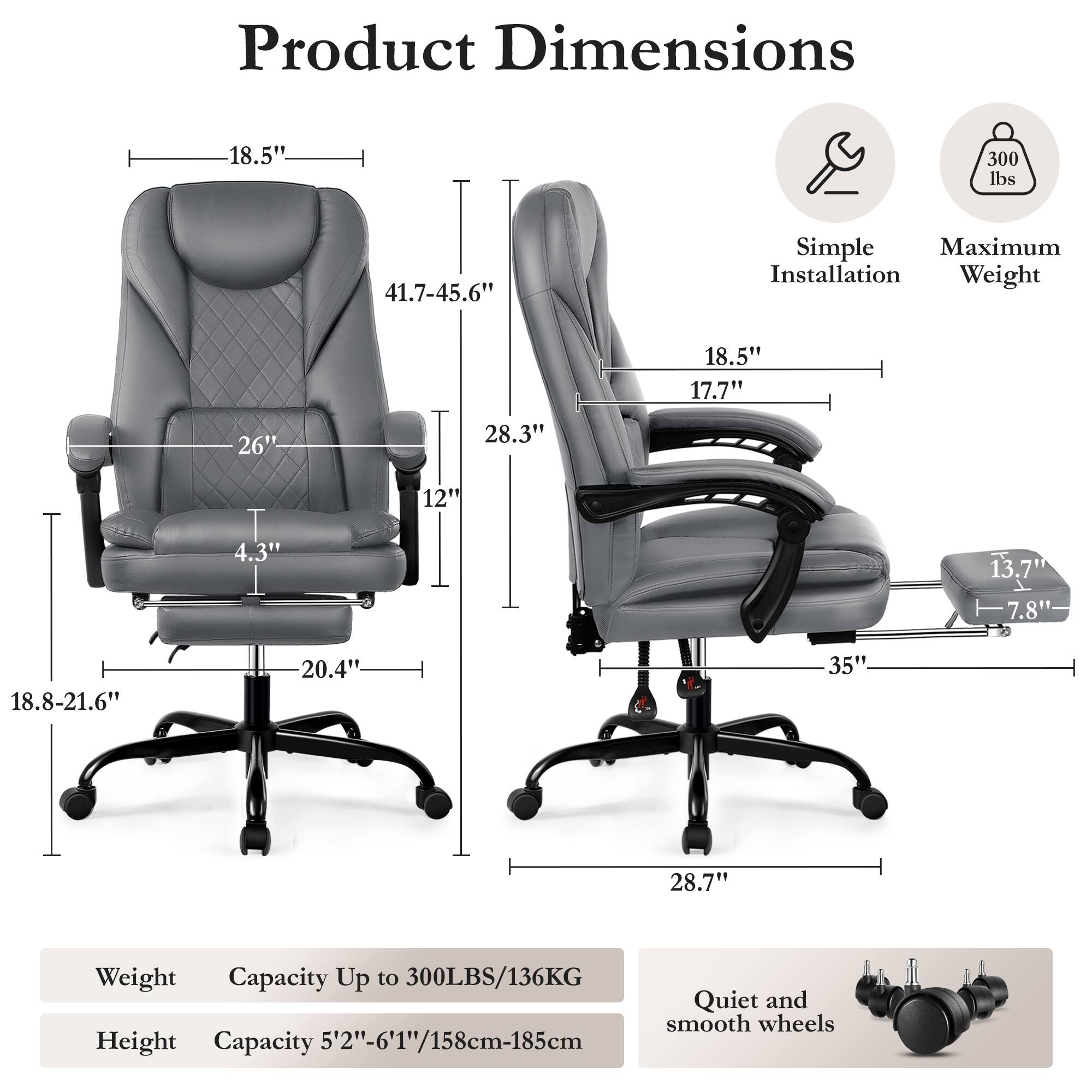 Product Dimensions:  
- Width: 18.5"  
- Depth: 41.7-45.6"  
- Height: 28.3"  
- Seat Height: 18.8-21.6"  
- Seat Width: 20.4"  
- Armrest Height: 17.7"  
- Back Height: 41.7-45.6"  
- Overall Height: 28.7"  
- Overall Width: 35"  
- Overall Depth: 13.7"  
- Casters: 7.8"  

Maximum Installation Weight: 300 lbs  

Weight Capacity: Up to 300LBS/136KG  

Height Capacity: 5'2"-6'1"/158cm-185cm  

Features:  
- Quiet and smooth wheels  
- Simple Installation