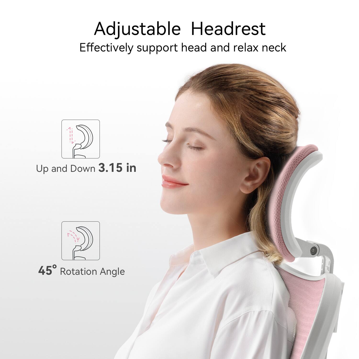 Adjustable Headrest  
Effectively support head and relax neck  

Up and Down 3.15 in  

45° Rotation Angle
