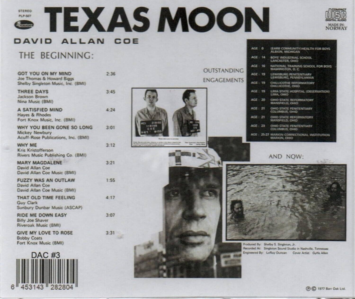 TEXAS MOON  
STEREO PLP-587  
DIGITAL AUDIO  
MADE IN NORWAY  

DAVID ALLAN COE  

THE BEGINNING:  
GOT YOU ON MY MIND  
2:36  
Joe Thomas & Howard Biggs  
Shelby Singleton Music, Inc. (BMI)  

THREE DAYS  
3:45  
Jackson Brown  
Nina Music (BMI)  

A SATISFIED MIND  
4:24  
Hayes & Rhodes  
Fort Knox Music, Inc. (BMI)  

WHY YOU BEEN GONE SO LONG  
3:01  
Mickey Newbury  
Acuff-Rose Publications, Inc. (BMI)  

WHY ME  
3:12  
Kris Kristofferson  
Rivers Music Publishing Co. (BMI)  

AND NOW:  
MARY MAGDALENE  
3:21  
David Allan Coe  
David Allan Coe Music (BMI)  

FUZZY WAS AN OUTLAW  
1:55  
David Allan Coe  
David Allan Coe Music (BMI)  

THAT OLD TIME FEELING  
4:17  
Guy Clark  
Sunbury Dunbar Music (ASCAP)  

RIDE